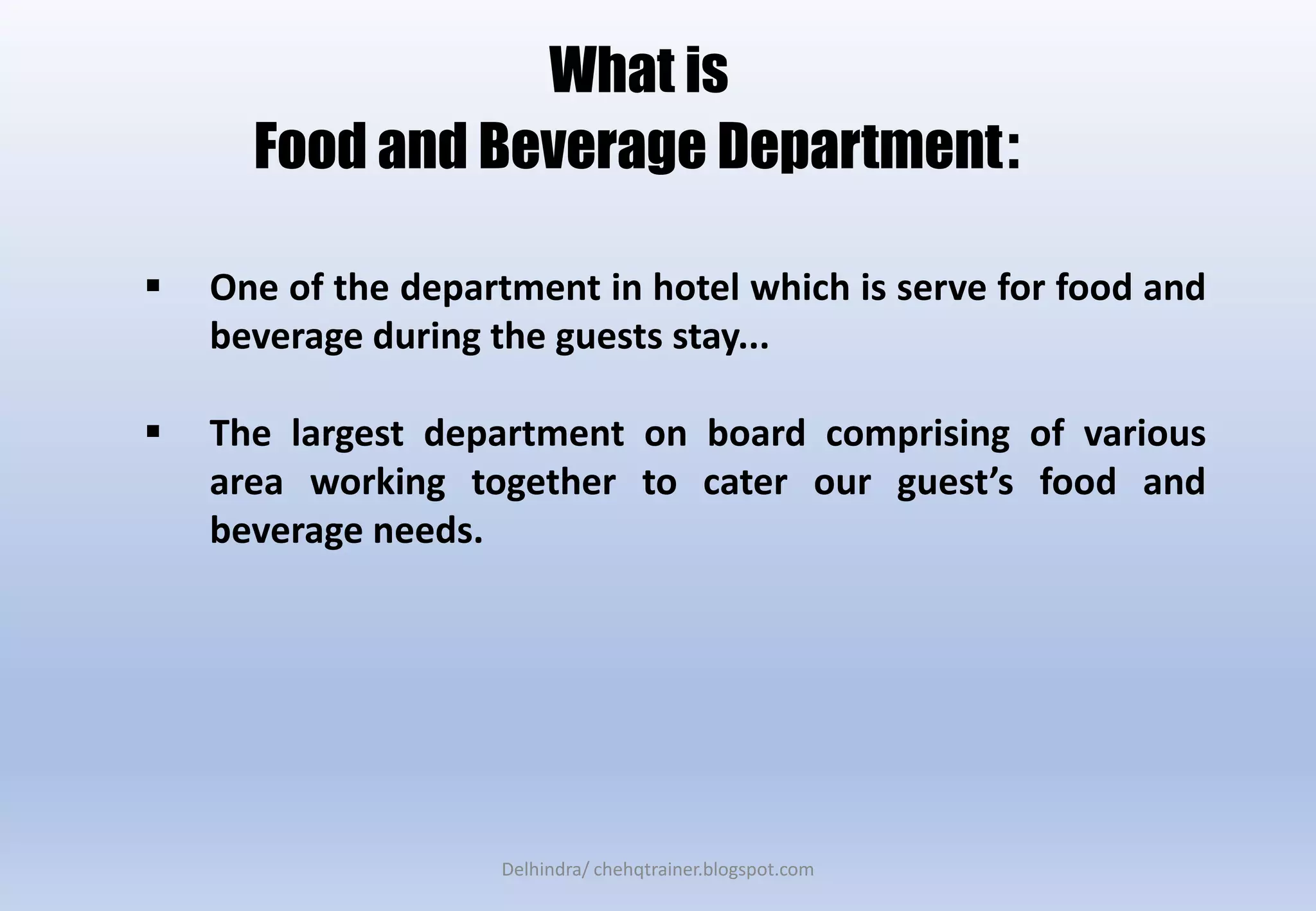 What is
Food and Beverage Department:
 One of the department in hotel which is serve for food and
beverage during the guests stay...
 The largest department on board comprising of various
area working together to cater our guest’s food and
beverage needs.
Delhindra/ chehqtrainer.blogspot.com
 
