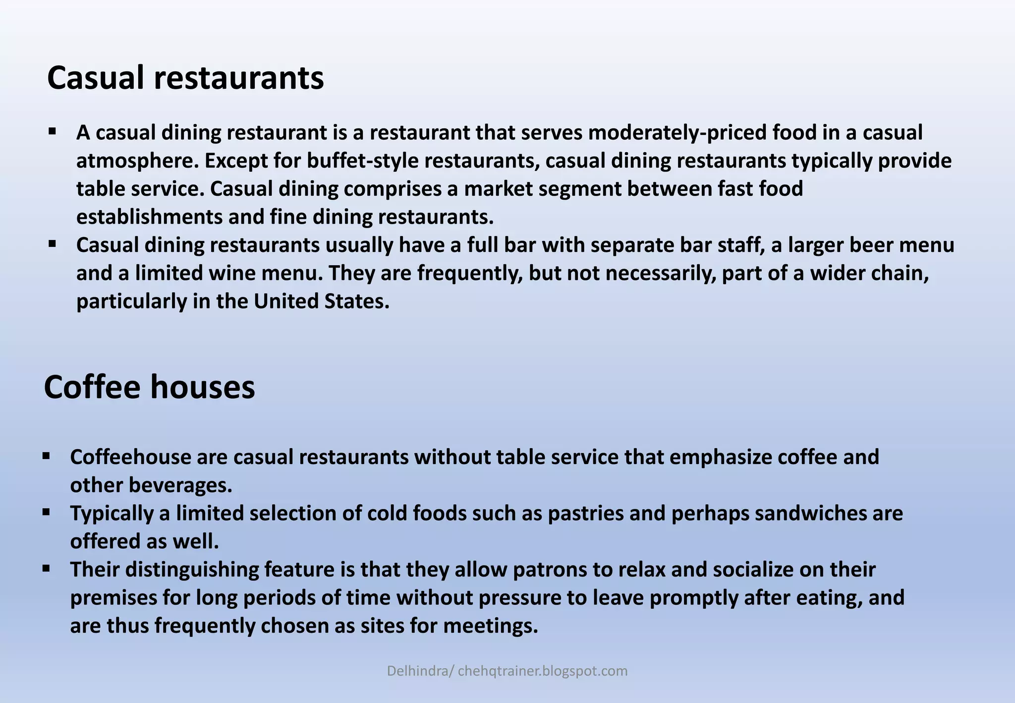 Coffee houses
 Coffeehouse are casual restaurants without table service that emphasize coffee and
other beverages.
 Typically a limited selection of cold foods such as pastries and perhaps sandwiches are
offered as well.
 Their distinguishing feature is that they allow patrons to relax and socialize on their
premises for long periods of time without pressure to leave promptly after eating, and
are thus frequently chosen as sites for meetings.
 A casual dining restaurant is a restaurant that serves moderately-priced food in a casual
atmosphere. Except for buffet-style restaurants, casual dining restaurants typically provide
table service. Casual dining comprises a market segment between fast food
establishments and fine dining restaurants.
 Casual dining restaurants usually have a full bar with separate bar staff, a larger beer menu
and a limited wine menu. They are frequently, but not necessarily, part of a wider chain,
particularly in the United States.
Casual restaurants
Delhindra/ chehqtrainer.blogspot.com
 