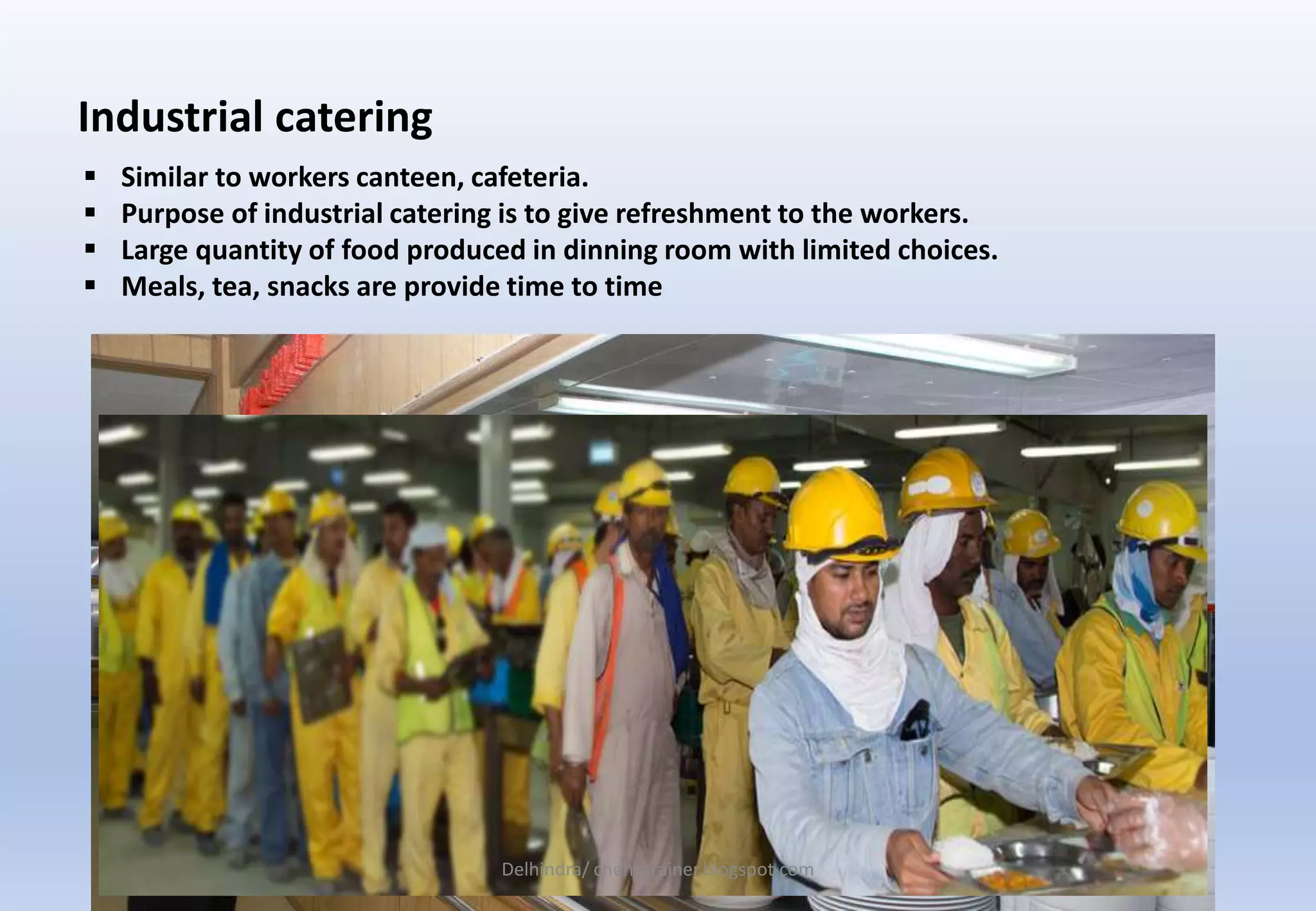  Similar to workers canteen, cafeteria.
 Purpose of industrial catering is to give refreshment to the workers.
 Large quantity of food produced in dinning room with limited choices.
 Meals, tea, snacks are provide time to time
Industrial catering
Delhindra/ chehqtrainer.blogspot.com
 