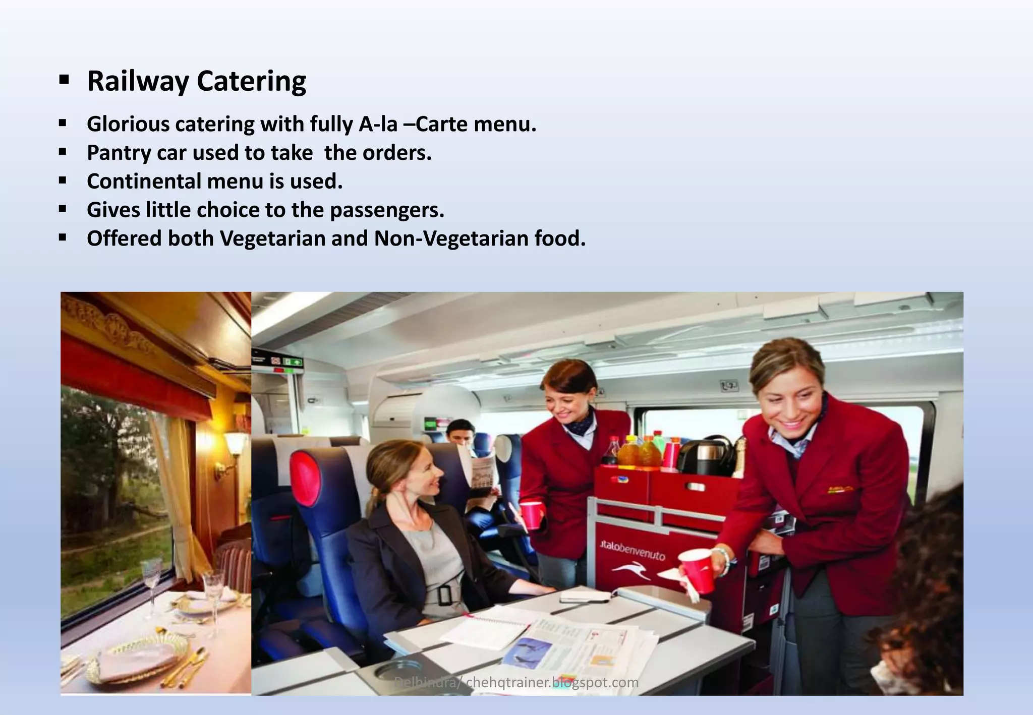  Glorious catering with fully A-la –Carte menu.
 Pantry car used to take the orders.
 Continental menu is used.
 Gives little choice to the passengers.
 Offered both Vegetarian and Non-Vegetarian food.
 Railway Catering
Delhindra/ chehqtrainer.blogspot.com
 