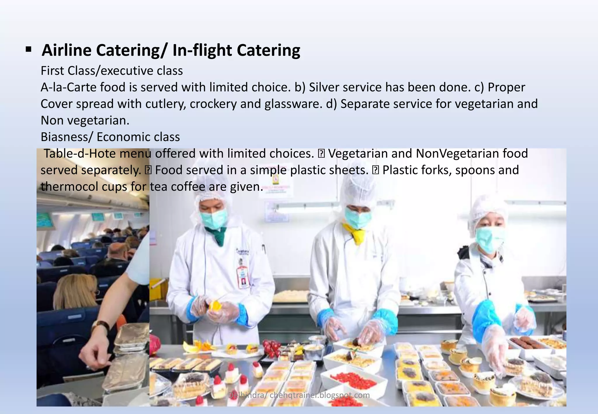  Airline Catering/ In-flight Catering
First Class/executive class
A-la-Carte food is served with limited choice. b) Silver service has been done. c) Proper
Cover spread with cutlery, crockery and glassware. d) Separate service for vegetarian and
Non vegetarian.
Biasness/ Economic class
Table-d-Hote menu offered with limited choices. Vegetarian and NonVegetarian food
served separately. Food served in a simple plastic sheets. Plastic forks, spoons and
thermocol cups for tea coffee are given.
Delhindra/ chehqtrainer.blogspot.com
 
