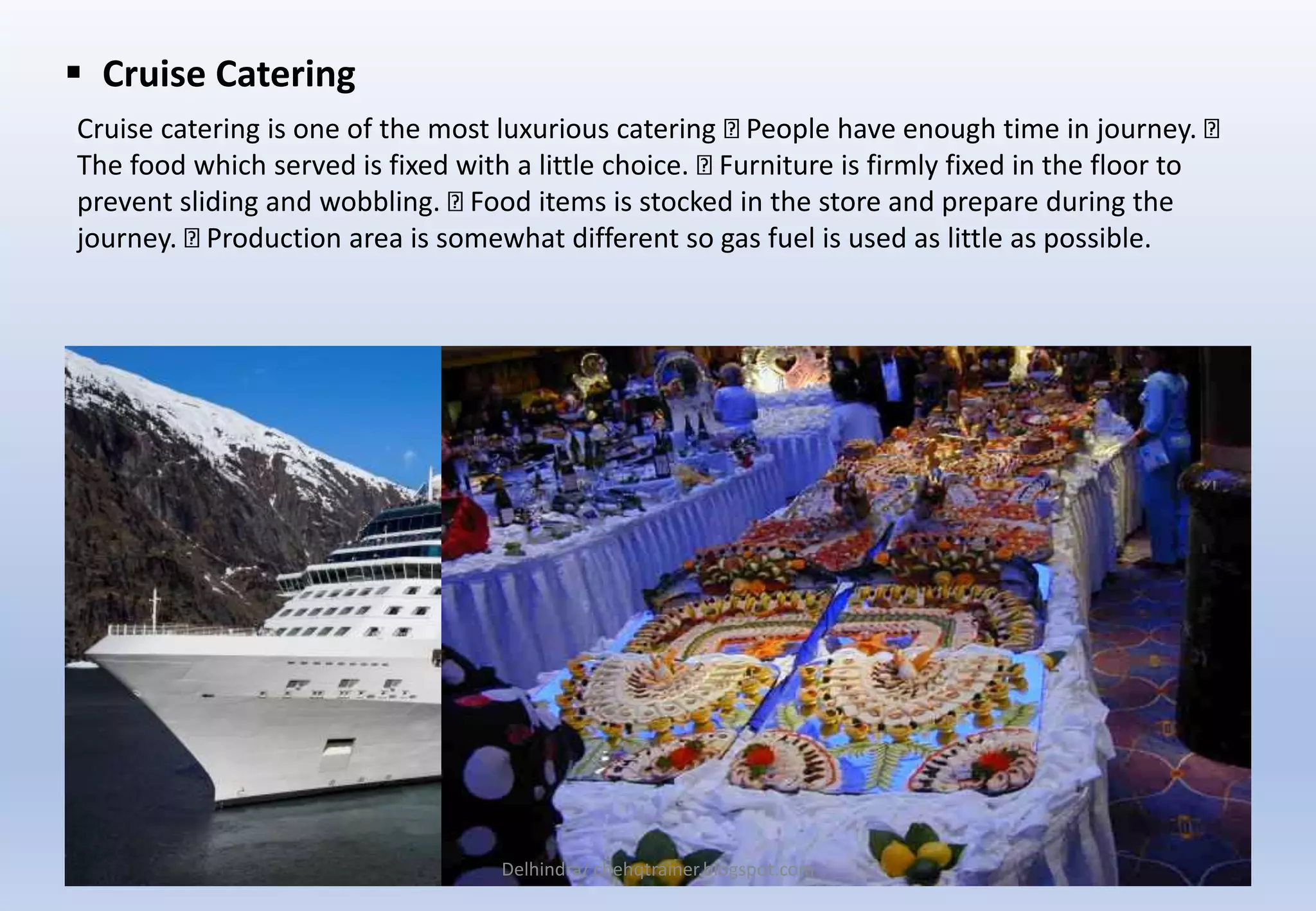  Cruise Catering
Cruise catering is one of the most luxurious catering People have enough time in journey.
The food which served is fixed with a little choice. Furniture is firmly fixed in the floor to
prevent sliding and wobbling. Food items is stocked in the store and prepare during the
journey. Production area is somewhat different so gas fuel is used as little as possible.
Delhindra/ chehqtrainer.blogspot.com
 