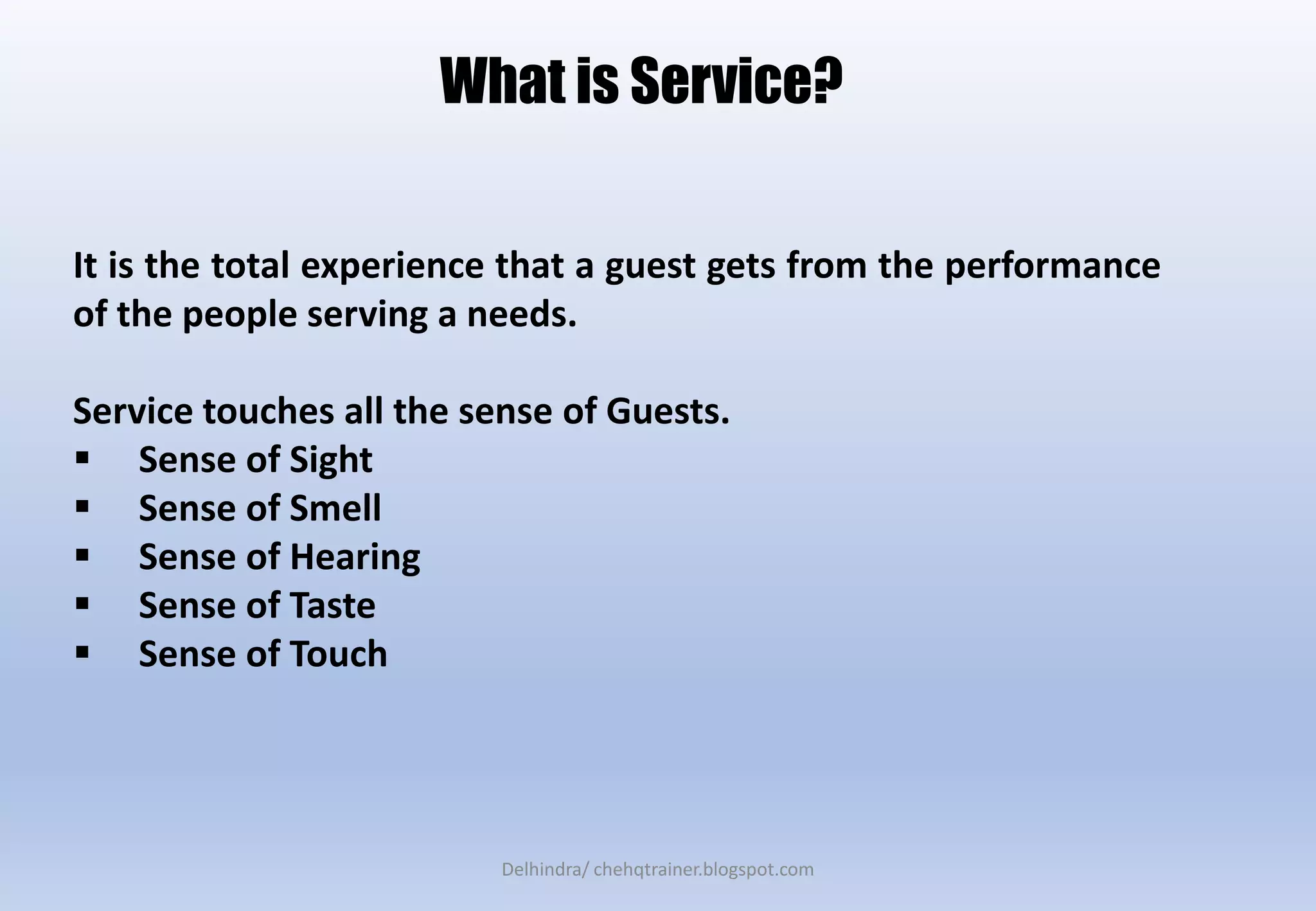 It is the total experience that a guest gets from the performance
of the people serving a needs.
Service touches all the sense of Guests.
 Sense of Sight
 Sense of Smell
 Sense of Hearing
 Sense of Taste
 Sense of Touch
What is Service?
Delhindra/ chehqtrainer.blogspot.com
 