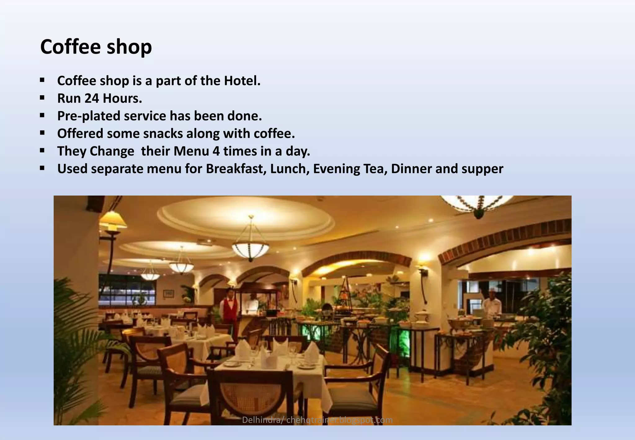 Coffee shop
 Coffee shop is a part of the Hotel.
 Run 24 Hours.
 Pre-plated service has been done.
 Offered some snacks along with coffee.
 They Change their Menu 4 times in a day.
 Used separate menu for Breakfast, Lunch, Evening Tea, Dinner and supper
Delhindra/ chehqtrainer.blogspot.com
 