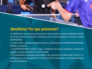• A MARCA da sua empresa será exposta em todos os bens e serviços viabilizados através
da Lei de Incentivo ao Esporte, juntamente com as marcas oﬁciais do Governo Federal
(PATROCÍNIO);!
• O apoio direto a projetos desportivos reforça o posicionamento da RESPONSABILIDADE
SOCIAL da empresa;!
• A CONTRAPARTIDA é ZERO, ou seja, a totalidade dos valores destinados é redutível do
imposto de renda (no limite de 1% do IR devido);!
• O procedimento é absolutamente simples e sem burocracia (recolhe-se 99% do IR e 1%)
destina-se por meio de depósito em conta bancária de titularidade da entidade prepotente
do projeto desportivo;
Benefícios! Por que patrocinar?
 