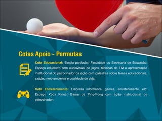 Cota Educacional: Escola particular, Faculdade ou Secretaria de Educação:
Espaço educativo com audiovisual de jogos, técnicas de TM e apresentação
institucional do patrocinador da ação com palestras sobre temas educacionais,
saúde, meio-ambiente e qualidade de vida;!
!
Cota Entretenimento: Empresa informática, games, entretenimento, etc:
Espaço Xbox Kinect Game de Ping-Pong com ação institucional do
patrocinador;
Cotas Apoio - Permutas
 