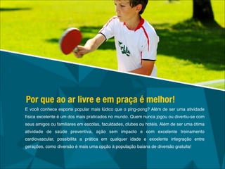 E você conhece esporte popular mais lúdico que o ping-pong? Além de ser uma atividade
física excelente é um dos mais praticados no mundo. Quem nunca jogou ou divertiu-se com
seus amigos ou familiares em escolas, faculdades, clubes ou hotéis. Além de ser uma ótima
atividade de saúde preventiva, ação sem impacto e com excelente treinamento
cardiovascular, possibilita a prática em qualquer idade e excelente integração entre
gerações, como diversão é mais uma opção à população baiana de diversão gratuita!
Por que ao ar livre e em praça é melhor!
 