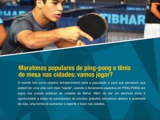 O evento tem como objetivo entretenimento para a população e para que percebam que
podem ter uma vida com mais "saúde", usando a ferramenta esportiva do PING-PONG em
jogos nas praças públicas de cidades da Bahia. Além de dar um estímulo extra e
oportunidade a todos de participarem de eventos gratuitos educativos aliados à qualidade
de vida, uma forma de aumentar o esporte e lazer nas cidades.
Maratonas populares de ping-pong e tênis
de mesa nas cidades: vamos jogar?
 