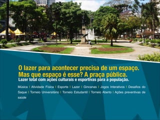 Música | Atividade Física | Esporte | Lazer | Gincanas | Jogos Interativos | Desaﬁos do
Saque | Torneio Universitário | Torneio Estudantil | Torneio Aberto | Ações preventivas de
saúde
O lazer para acontecer precisa de um espaço.
Mas que espaço é esse? A praça pública.
Lazer total com ações culturais e esportivas para a população.
 