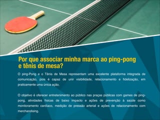 O ping-Pong e o Tênis de Mesa representam uma excelente plataforma integrada de
comunicação, pois é capaz de unir visibilidade, relacionamento e ﬁdelização, em
praticamente uma única ação.!
!
O objetivo é oferecer entretenimento ao público nas praças públicas com games de ping-
pong, atividades físicas de baixo impacto e ações de prevenção à saúde como
monitoramento cardíaco, medição de pressão arterial e ações de relacionamento com
merchandising.
Por que associar minha marca ao ping-pong
e tênis de mesa?
 