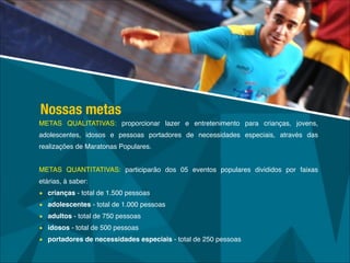 METAS QUALITATIVAS: proporcionar lazer e entretenimento para crianças, jovens,
adolescentes, idosos e pessoas portadores de necessidades especiais, através das
realizações de Maratonas Populares.!
!
METAS QUANTITATIVAS: participarão dos 05 eventos populares divididos por faixas
etárias, à saber:!
• crianças - total de 1.500 pessoas!
• adolescentes - total de 1.000 pessoas!
• adultos - total de 750 pessoas!
• idosos - total de 500 pessoas!
• portadores de necessidades especiais - total de 250 pessoas
Nossas metas
 