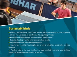 • Reduzir continuamente o impacto dos serviços que causem prejuízo ao meio ambiente,
nos locais dos eventos sendo respaldada pelos seguintes princípios:!
• Preservação é dever de todos os participantes e colaboradores; !
• Buscar a atuação preventiva como forma prioritária de ação;!
• Sensibilizar o público para o respeito ambiental;!
• Atender aos requisitos legais aplicáveis e outros subscritos relacionados ao meio
ambiente;!
• Recolher todo o lixo para reciclagem e doar resultado ﬁnanceiro para entidade
assistencial das cidades onde ocorram os eventos;
Sustentabilidade
 