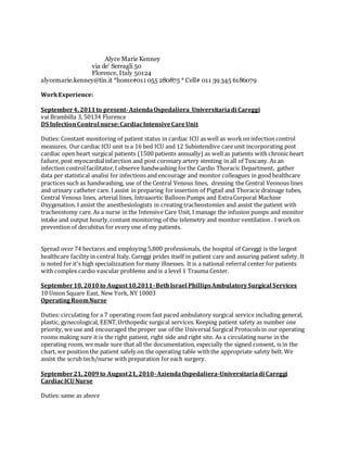 Alyce Marie Kenney
via de' Serragli 50
Florence, Italy 50124
alycemarie.kenney@tin.it *home#011 055 280875 * Cell# 011 39 345 6186079
WorkExperience:
September4, 2011to present-AziendaOspedaliera_Universitariadi Careggi
vai Brambilla 3, 50134 Florence
DS InfectionControl nurse:CardiacIntensiveCareUnit
Duties: Constant monitoring of patient status in cardiac ICU as well as workon infection control
measures. Our cardiac ICU unit is a 16 bed ICU and 12 Subintendive care unit incorporating post
cardiac open heart surgical patients (1500 patients annually) as well as patients with chronic heart
failure, post myocardialinfarction and post coronary artery stenting in all of Tuscany. As an
infection controlfacilitator,I observe handwashing forthe Cardio Thoracic Department, gather
data per statistical analisi for infections and encourage and monitor colleagues in good healthcare
practices such as handwashing, use of the Central Venous lines, dressing the Central Veonous lines
and urinary catheter care. I assist in preparing forinsertion of Pigtail and Thoracic drainage tubes,
Central Venous lines, arterial lines, Intraaortic Balloon Pumps and ExtraCorporal Machine
Oxygenation. I assist the anesthesiologists in creating tracheostomies and assist the patient with
tracheostomy care. As a nurse in the Intensive Care Unit, I manage the infusion pumps and monitor
intake and output hourly,contant monitoring of the telemetry and monitor ventilation . I workon
prevention of decubitus for every one of my patients.
Spread over 74 hectares and employing 5,800 professionals, the hospital of Careggi is the largest
healthcare facility in central Italy. Careggi prides itself in patient care and assuring patient safety. It
is noted for it's high specializzation formany illnesses. It is a national referral center for patients
with complex cardio vascular problems and is a level 1 Trauma Center.
September10, 2010to August10,2011-BethIsrael PhillipsAmbulatorySurgical Services
10 Union Square East, New York, NY 10003
OperatingRoomNurse
Duties: circulating for a 7 operating room fast paced ambulatory surgical service including general,
plastic, gynecological, EENT,Orthopedic surgical services. Keeping patient safety as number one
priority, we use and encouraged the proper use of the Universal Surgical Protocolsin our operating
rooms making sure it is the right patient, right side and right site. As a circulating nurse in the
operating room, we made sure that all the documentation, especially the signed consent, is in the
chart, we position the patient safely on the operating table withthe appropriate safety belt. We
assist the scrub tech/nurse with preparation foreach surgery.
September21, 2009to August21, 2010-AziendaOspedaliera-Universitariadi Careggi
CardiacICUNurse
Duties: same as above
 