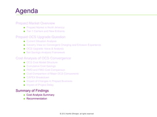 19
© 2012 Karthik Ethirajan, all rights reserved
Agenda
Prepaid Market Overview
 Prepaid Market in North America
 Tier 1 Carriers and New Entrants
Prepaid OCS Upgrade Question
 Current Situation Analysis
 Industry View on Convergent Charging and Ericsson Experience
 OCS Upgrade: Issue & Analysis
 Net Savings Analysis Framework
Cost Analysis of OCS Convergence
 OCS Cost Model Structure
 Cumulative Cost Savings
 PMO and FMO Cost Comparison
 Cost Comparison of Major OCS Components
 CAPEX Breakdown
 Impact of Changes in Prepaid Business
 Impact of Project Delay
Summary of Findings
 Cost Analysis Summary
 Recommendation
 