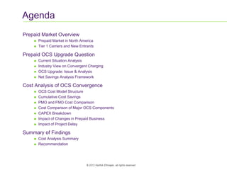 2
© 2012 Karthik Ethirajan, all rights reserved
Agenda
Prepaid Market Overview
 Prepaid Market in North America
 Tier 1 Carriers and New Entrants
Prepaid OCS Upgrade Question
 Current Situation Analysis
 Industry View on Convergent Charging
 OCS Upgrade: Issue & Analysis
 Net Savings Analysis Framework
Cost Analysis of OCS Convergence
 OCS Cost Model Structure
 Cumulative Cost Savings
 PMO and FMO Cost Comparison
 Cost Comparison of Major OCS Components
 CAPEX Breakdown
 Impact of Changes in Prepaid Business
 Impact of Project Delay
Summary of Findings
 Cost Analysis Summary
 Recommendation
 