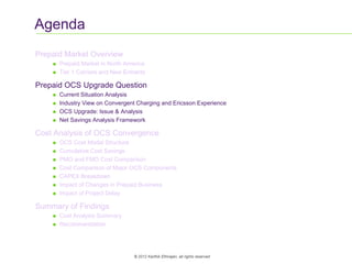 5
© 2012 Karthik Ethirajan, all rights reserved
Agenda
Prepaid Market Overview
 Prepaid Market in North America
 Tier 1 Carriers and New Entrants
Prepaid OCS Upgrade Question
 Current Situation Analysis
 Industry View on Convergent Charging and Ericsson Experience
 OCS Upgrade: Issue & Analysis
 Net Savings Analysis Framework
Cost Analysis of OCS Convergence
 OCS Cost Model Structure
 Cumulative Cost Savings
 PMO and FMO Cost Comparison
 Cost Comparison of Major OCS Components
 CAPEX Breakdown
 Impact of Changes in Prepaid Business
 Impact of Project Delay
Summary of Findings
 Cost Analysis Summary
 Recommendation
 