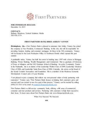 FOR IMMEDIATE RELEASE:
December 16, 2015
CONTACT:
Bethany Meadows, Vertical Solutions Media
205-936-3174
FIRST PARTNERS BANK HIRES ASHLEY VANNOY
Birmingham, Ala.—First Partners Bank is pleased to announce that Ashley Vannoy has joined
the company as Vice President, Commercial Banking. In this role, she will be responsible for
providing business lending and consumer mortgages for those in the 30A community. Vannoy
will be located in the Loan Production Office in Northwest Florida which opened this past
summer.
A panhandle native, Vannoy has built her career in banking since 1997 with a focus in Mortgage
Banking, Private Banking, Wealth Management and Commercial. She is a graduate of University
of Texas at Arlington and the LSU Graduate School of Banking. An active Community Trustee
in the Panhandle, she is an alumni of the Leadership Walton Class of 2009, Leadership Okaloosa
Class of 2006, and Leadership Santa Rosa Class of 2004. Currently, she serves on the board of
the Scenic Corridor Association and Foundation. She is a member of the Okaloosa Economic
Development Council and a 15 year Rotarian.
“I am pleased to join a company that reflects my own personal values of truly partnering with
customers,” Vannoy says. “First Partners Bank focuses on helping their customers grow and
succeed and I am excited to now be a part of that process.” Vannoy can be reached by calling
(850) 213-3611 or by email at avannoy@firstpartnersbank.com.
First Partners Bank is a full-service community bank, offering a full array of commercial,
consumer and trust products and services. Partnering with customers to help them succeed is
their focus. To learn more about First Partners Bank visit www.firstpartnersbank.com.
When You Succeed. We Succeed.
###
 