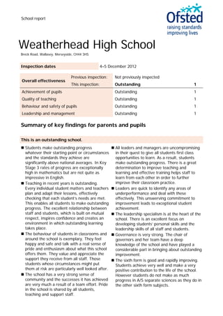 School report
Weatherhead High School
Breck Road, Wallasey, Merseyside, CH44 3HS
Inspection dates 4–5 December 2012
Overall effectiveness
Previous inspection: Not previously inspected
This inspection: Outstanding 1
Achievement of pupils Outstanding 1
Quality of teaching Outstanding 1
Behaviour and safety of pupils Outstanding 1
Leadership and management Outstanding 1
Summary of key findings for parents and pupils
This is an outstanding school.
 Students make outstanding progress
whatever their starting point or circumstances
and the standards they achieve are
significantly above national averages. In Key
Stage 3 rates of progress are exceptionally
high in mathematics but are not quite as
impressive in English.
 Teaching in recent years is outstanding.
Every individual student matters and teachers
plan and adapt their lessons, effectively
checking that each student’s needs are met.
This enables all students to make outstanding
progress. The excellent relationship between
staff and students, which is built on mutual
respect, inspires confidence and creates an
environment in which outstanding learning
takes place.
 The behaviour of students in classrooms and
around the school is exemplary. They feel
happy and safe and talk with a real sense of
pride and enthusiasm about what this school
offers them. They value and appreciate the
support they receive from all staff. Those
students whose circumstances might put
them at risk are particularly well looked after.
 The school has a very strong sense of
community and the successes it has achieved
are very much a result of a team effort. Pride
in the school is shared by all students,
teaching and support staff.
 All leaders and managers are uncompromising
in their quest to give all students first class
opportunities to learn. As a result, students
make outstanding progress. There is a great
determination to improve teaching and
learning and effective training helps staff to
learn from each other in order to further
improve their classroom practice.
 Leaders are quick to identify any areas of
underperformance and deal with these
effectively. This unswerving commitment to
improvement leads to exceptional student
achievement.
 The leadership specialism is at the heart of the
school. There is an excellent focus on
developing students’ personal skills and the
leadership skills of all staff and students.
 Governance is very strong. The chair of
governors and her team have a deep
knowledge of the school and have played a
considerable part in bringing about outstanding
improvement.
 The sixth form is good and rapidly improving.
Students achieve very well and make a very
positive contribution to the life of the school.
However students do not make as much
progress in A/S separate sciences as they do in
the other sixth form subjects.
 