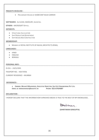 [2]
PROJECTS INVOLVED -
• PRELIMINARY DESIGN OF 65000 DWT BULK CARRIER
SOFTWARES - AUTOCAD, MAXSURF, INVENTOR.
OTHERS – MICROSOFT OFFICE.
INTERESTS-
• STRUCTURAL CALCULATION
• SHIP PRODUCTION DEPARTMENT
• SHIP DESIGN AND CONSTRUCTION
MEMBERSHIP-
• MEMBER OF ROYAL INSTITUTE OF NAVAL ARCHITECTS (RINA).
LANGUAGES -
• HINDI
• ENGLISH
• BENGALI
PERSONAL INFO -
D.O.B. – 24/3/1993
PASSPORT NO. – K0573936
CURRENT RESIDENCE – MUMBAI
REFERENCES -
• CMMDR. MILAN K MUKHERJEE, EXECUTIVE DIRECTOR, SEA SYST ENGINEERING PVT LTD.
EMAIL ID: MKMUKHERJEE@SEASYST.IN PHONE- 022-67924087
DECLARATION -
I HEREBY DECLARE THAT THE INFORMATION FURNISHED ABOVE IS TRUE TO THE BEST OF MY KNOWLEDGE.
(DHRITIMAN SENGUPTA)
 
