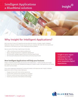 1.800.INSIGHT | insight.com
Why Insight for Intelligent Applications?
Insight is your expert
connection to the
solutions that create
more immersive digital
experiences.
Intelligent Applications
a BlueMetal solution
With more than 27 years of IT expertise, we know where the industry is headed. Insight’s Intelligent
Applications help you transform how you connect with your customers. We match the most experienced
consultants in the industry to your most challenging business problems.
Here are some of the things Insight brings to the table:
	 •	 1,400+ consulting and service delivery professionals
	 •	 Nearly a decade of experience in application development
	 •	 2015 Microsoft®
Intelligent Systems Partner of the Year Award finalist
	 •	 2015 Microsoft Collaboration & Content Partner of the Year Award finalist
How Intelligent Applications will help your business
Today’s customers are tech-savvy, cost-conscious and socially aware — making seamless and smarter
technology more vital than ever. Outdated technology can’t support modern user experiences, and making
the switch can be complex.
From custom application development to advanced analytics and responsive web, Insight’s Intelligent
Applications cover all of your bases, helping you:
	 •	 Engage end users with more intuitive experiences.
	 •	 Connect with customers from anywhere, on any device
	 •	 Influence customer decision-making through analytics.
	 •	 Position your business at the forefront of technology.
 