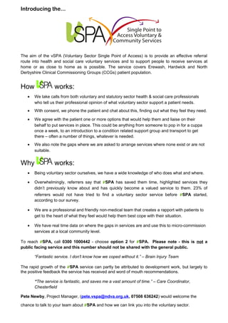 Introducing the...
The aim of the vSPA (Voluntary Sector Single Point of Access) is to provide an effective referral
route into health and social care voluntary services and to support people to receive services at
home or as close to home as is possible. The service covers Erewash, Hardwick and North
Derbyshire Clinical Commissioning Groups (CCGs) patient population.
How works:
• We take calls from both voluntary and statutory sector health & social care professionals
who tell us their professional opinion of what voluntary sector support a patient needs.
• With consent, we phone the patient and chat about this, finding out what they feel they need.
• We agree with the patient one or more options that would help them and liaise on their
behalf to put services in place. This could be anything from someone to pop in for a cuppa
once a week, to an introduction to a condition related support group and transport to get
there – often a number of things, whatever is needed.
• We also note the gaps where we are asked to arrange services where none exist or are not
suitable.
Why works:
• Being voluntary sector ourselves, we have a wide knowledge of who does what and where.
• Overwhelmingly, referrers say that VSPA has saved them time, highlighted services they
didn’t previously know about and has quickly become a valued service to them. 23% of
referrers would not have tried to find a voluntary sector service before VSPA started,
according to our survey.
• We are a professional and friendly non-medical team that creates a rapport with patients to
get to the heart of what they feel would help them best cope with their situation.
• We have real time data on where the gaps in services are and use this to micro-commission
services at a local community level.
To reach VSPA, call 0300 1000442 - choose option 2 for VSPA. Please note - this is not a
public facing service and this number should not be shared with the general public.
“Fantastic service. I don't know how we coped without it.” – Brain Injury Team
The rapid growth of the VSPA service can partly be attributed to development work, but largely to
the positive feedback the service has received and word of mouth recommendations.
“The service is fantastic, and saves me a vast amount of time.” – Care Coordinator,
Chesterfield
Pete Newby, Project Manager, (pete.vspa@ndva.org.uk, 07508 636242) would welcome the
chance to talk to your team about VSPA and how we can link you into the voluntary sector.
 