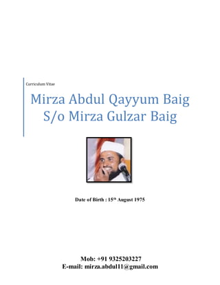 Date of Birth : 15th
August 1975
Curriculum Vitae
Mirza Abdul Qayyum Baig
S/o Mirza Gulzar Baig
Mob: +91 9325203227
E-mail: mirza.abdul11@gmail.com
 