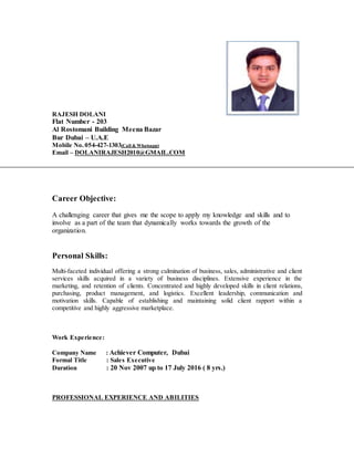 RAJESH DOLANI
Flat Number - 203
Al Rostomani Building Meena Bazar
Bur Dubai – U.A.E
Mobile No. 054-427-1303(Call & Whatsapp)
Email – DOLANIRAJESH2010@GMAIL.COM
Career Objective:
A challenging career that gives me the scope to apply my knowledge and skills and to
involve as a part of the team that dynamically works towards the growth of the
organization.
Personal Skills:
Multi-faceted individual offering a strong culmination of business, sales, administrative and client
services skills acquired in a variety of business disciplines. Extensive experience in the
marketing, and retention of clients. Concentrated and highly developed skills in client relations,
purchasing, product management, and logistics. Excellent leadership, communication and
motivation skills. Capable of establishing and maintaining solid client rapport within a
competitive and highly aggressive marketplace.
Work Experience:
Company Name : Achiever Computer, Dubai
Formal Title : Sales Executive
Duration : 20 Nov 2007 up to 17 July 2016 ( 8 yrs.)
PROFESSIONAL EXPERIENCE AND ABILITIES
 