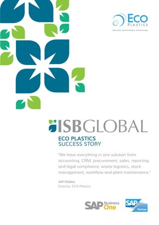 ECO PLASTICS
SUCCESS STORY
“We have everything in one solution from
accounting, CRM, procurement, sales, reporting
and legal compliance, waste logistics, stock
management, workflow and plant maintenance.”
Jeff Holder,
Director, ECO Plastics
R = 0
G = 104
B = 140
R = 149
G = 193
B = 30
R = 0
G = 167
B = 115
R = 157
G = 156
B = 156
 