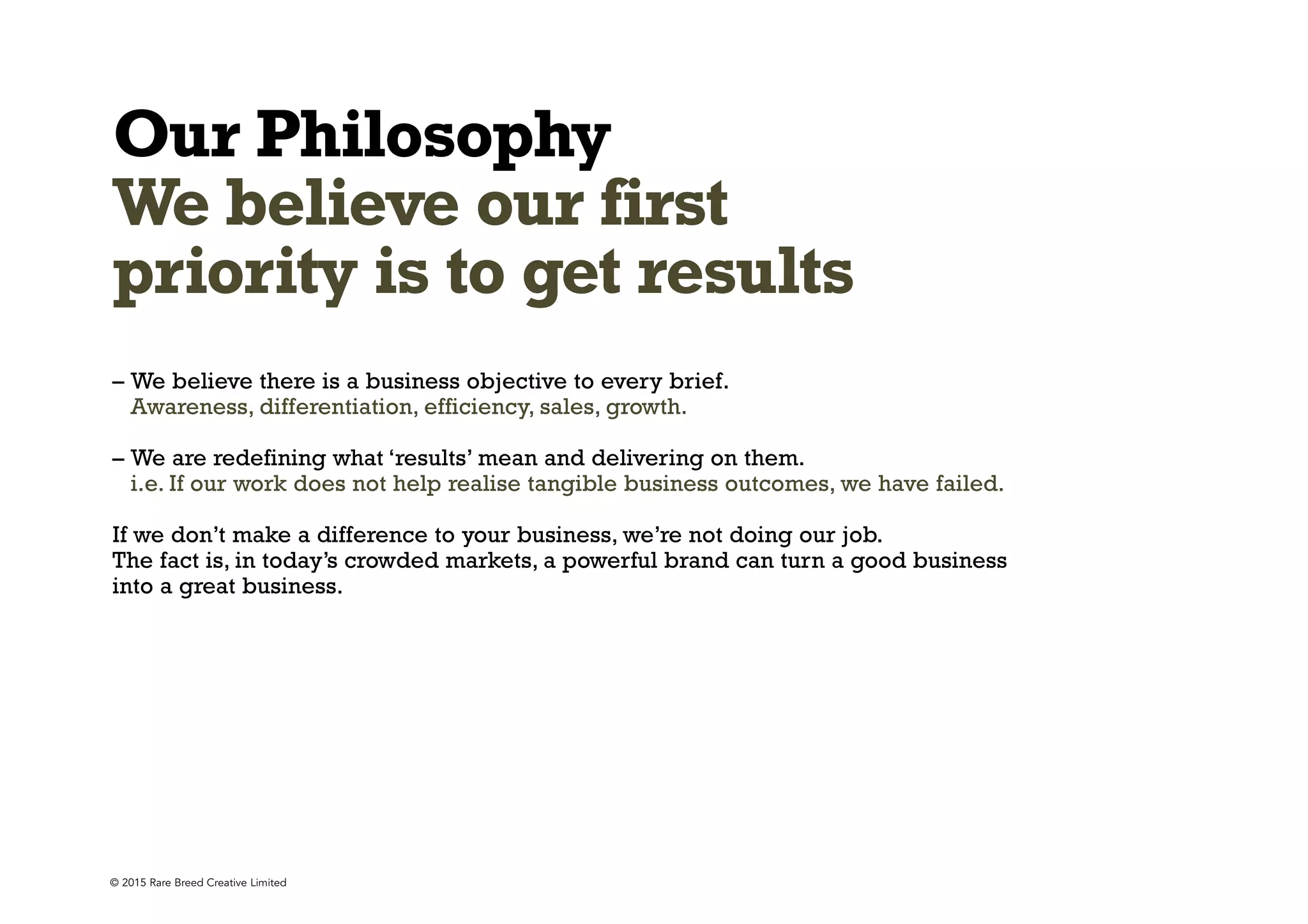 © 2015 Rare Breed Creative Limited
Our Philosophy
We believe our first
priority is to get results
– We believe there is a business objective to every brief.
Awareness, differentiation, efficiency, sales, growth.
– We are redefining what ‘results’ mean and delivering on them.
i.e. If our work does not help realise tangible business outcomes, we have failed.
If we don’t make a difference to your business, we’re not doing our job.
The fact is, in today’s crowded markets, a powerful brand can turn a good business
into a great business.
 