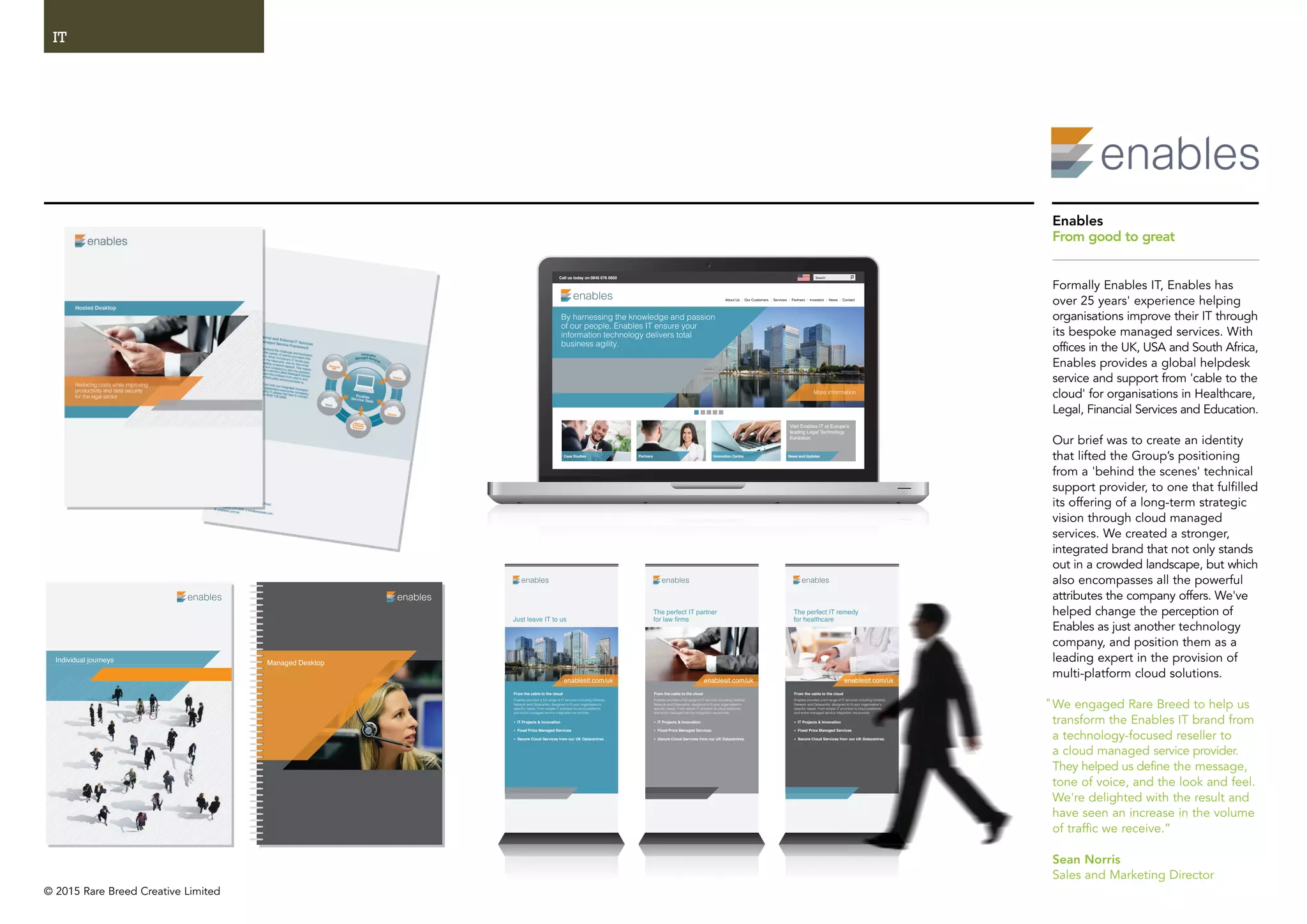 © 2015 Rare Breed Creative Limited
IT
MacBook ProMacBook Pr
About Us / Our Customers / Services / Partners / Investors / News / Contact
Case Studies
By harnessing the knowledge and passion
of our people, Enables IT ensure your
information technology delivers total
business agility.
More information
Visit Enables IT at Europe’s
leading Legal Technology
Exhibition
Partners News and UpdatesInnovation Centre
Call us today on 0845 676 0650 Search
Individual journeys Managed Desktop
The perfect IT partner
for law firms
From the cable to the cloud
Enables provides a full range of IT services including Desktop,
Network and Datacentre, designed to fit your organisation’s
specific needs. From simple IT provision to cloud platforms
and entire managed service integration we provide:
• IT Projects & Innovation
• Fixed Price Managed Services
• Secure Cloud Services from our UK Datacentres.
enablesit.com/uk
The perfect IT remedy
for healthcare
From the cable to the cloud
Enables provides a full range of IT services including Desktop,
Network and Datacentre, designed to fit your organisation’s
specific needs. From simple IT provision to cloud platforms
and entire managed service integration we provide:
• IT Projects & Innovation
• Fixed Price Managed Services
• Secure Cloud Services from our UK Datacentres.
enablesit.com/uk
Just leave IT to us
From the cable to the cloud
Enables provides a full range of IT services including Desktop,
Network and Datacentre, designed to fit your organisation’s
specific needs. From simple IT provision to cloud platforms
and entire managed service integration we provide:
• IT Projects & Innovation
• Fixed Price Managed Services
• Secure Cloud Services from our UK Datacentres.
enablesit.com/uk
edy
ervices including Desktop,
o fit your organisation’s
sion to cloud platforms
ion we provide:
es
our UK Datacentres.
nablesit.com/uknablesit com/uk
Enables
From good to great
Formally Enables IT, Enables has
over 25 years' experience helping
organisations improve their IT through
its bespoke managed services. With
offices in the UK, USA and South Africa,
Enables provides a global helpdesk
service and support from 'cable to the
cloud' for organisations in Healthcare,
Legal, Financial Services and Education.
Our brief was to create an identity
that lifted the Group’s positioning
from a 'behind the scenes' technical
support provider, to one that fulfilled
its offering of a long-term strategic
vision through cloud managed
services. We created a stronger,
integrated brand that not only stands
out in a crowded landscape, but which
also encompasses all the powerful
attributes the company offers. We've
helped change the perception of
Enables as just another technology
company, and position them as a
leading expert in the provision of
multi-platform cloud solutions.
We engaged Rare Breed to help us
transform the Enables IT brand from
a technology-focused reseller to
a cloud managed service provider.
They helped us define the message,
tone of voice, and the look and feel.
We're delighted with the result and
have seen an increase in the volume
of traffic we receive.”
Sean Norris
Sales and Marketing Director
"
 
