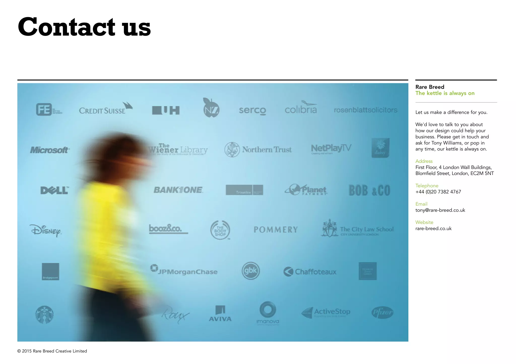 © 2015 Rare Breed Creative Limited
Rare Breed
The kettle is always on
Let us make a difference for you.
We'd love to talk to you about
how our design could help your
business. Please get in touch and
ask for Tony Williams, or pop in
any time, our kettle is always on.
Address
First Floor, 4 London Wall Buildings,
Blomfield Street, London, EC2M 5NT
Telephone
+44 (0)20 7382 4767
Email
tony@rare-breed.co.uk
Website
rare-breed.co.uk
Contact us
 
