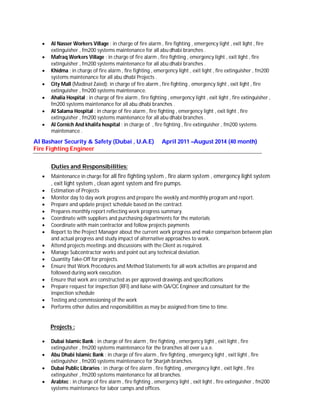  Al Nasser Workers Village : in charge of fire alarm , fire fighting , emergency light , exit light , fire
extinguisher , fm200 systems maintenance for all abu dhabi branches .
 Mafraq Workers Village : in charge of fire alarm , fire fighting , emergency light , exit light , fire
extinguisher , fm200 systems maintenance for all abu dhabi branches .
 Khidma : in charge of fire alarm , fire fighting , emergency light , exit light , fire extinguisher , fm200
systems maintenance for all abu dhabi Projects .
 City Mall (Madinat Zaied): in charge of fire alarm , fire fighting , emergency light , exit light , fire
extinguisher , fm200 systems maintenance.
 Ahalia Hospital : in charge of fire alarm , fire fighting , emergency light , exit light , fire extinguisher ,
fm200 systems maintenance for all abu dhabi branches .
 Al Salama Hospital : in charge of fire alarm , fire fighting , emergency light , exit light , fire
extinguisher , fm200 systems maintenance for all abu dhabi branches .
 Al Cornich And khalifa hospital : in charge of , fire fighting , fire extinguisher , fm200 systems
maintenance .
Al Bashaer Security & Safety (Dubai , U.A.E)
Fire Fighting Engineer
April 2011 –August 2014 (40 month)
Duties and Responsibilities:
 Maintenance in charge for all fire fighting system , fire alarm system , emergency light system
, exit light system , clean agent system and fire pumps.
 Estimation of Projects
 Monitor day to day work progress and prepare the weekly and monthly program and report.
 Prepare and update project schedule based on the contract.
 Prepares monthly report reflecting work progress summary.
 Coordinate with suppliers and purchasing departments for the materials
 Coordinate with main contractor and follow projects payments
 Report to the Project Manager about the current work progress and make comparison between plan
and actual progress and study impact of alternative approaches to work.
 Attend projects meetings and discussions with the Client as required.
 Manage Subcontractor works and point out any technical deviation.
 Quantity Take-Off for projects.
 Ensure that Work Procedures and Method Statements for all work activities are prepared and
followed during work execution.
 Ensure that work are constructed as per approved drawings and specifications
 Prepare request for inspection (RFI) and liaise with QA/QC Engineer and consultant for the
inspection schedule
 Testing and commissioning of the work
 Performs other duties and responsibilities as may be assigned from time to time.
Projects :
 Dubai Islamic Bank : in charge of fire alarm , fire fighting , emergency light , exit light , fire
extinguisher , fm200 systems maintenance for the branches all over u.a.e.
 Abu Dhabi Islamic Bank : in charge of fire alarm , fire fighting , emergency light , exit light , fire
extinguisher , fm200 systems maintenance for Sharjah branches.
 Dubai Public Libraries : in charge of fire alarm , fire fighting , emergency light , exit light , fire
extinguisher , fm200 systems maintenance for all branches.
 Arabtec : in charge of fire alarm , fire fighting , emergency light , exit light , fire extinguisher , fm200
systems maintenance for labor camps and offices.
 