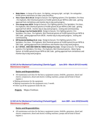  Wade Adams : in charge of fire alarm , fire fighting , emergency light , exit light , fire extinguisher ,
fm200 systems maintenance for labor camp and offices
 Three Towers 3B+G+M+26: Design & Execute Fire Fighting systems ( Fire Sprinklers, Fire Hose
, Fire hydrants, Wet Chemical systems & Fm200 system) As per NFPA & UAE Code , getting
approval from civil defense and monitor day to day work progress .
 Tires storage 6nos JAFZA: Design & Execute Fire Fighting systems ( Fire Sprinklers, Fire Hose ,
Fire hydrants, Wet Chemical systems & Fm200 system) As per NFPA & UAE Code , getting
approval from JAFZA , monitor day to day work progress , testing and commissioning .
 Tires Storage 4 nos Port Rashid JAFZA : Design & Execute Fire Fighting systems ( Fire
Sprinklers, Fire Hose , Fire hydrants, Wet Chemical systems & Fm200 system) As per NFPA &
UAE Code , getting approval from JAFZA , monitor day to day work progress , testing and
commissioning .
 DIP Residential Buildings (G+6) 6 nos : Design & Execute Fire Fighting systems ( Fire
Sprinklers, Fire Hose , Fire hydrants, Wet Chemical systems & Fm200 system) As per NFPA &
UAE Code , getting approval from civil defense and monitor day to day work progress .
 (G+1 OFFICES , SHED AND FARM OIL TANKS) Hamriya Free Zone : Design & Execute Fire Fighting
systems ( Fire Sprinklers, Fire Hose , Fire hydrants, Wet Chemical systems , Water Spray
System & Fm200 system) As per NFPA & UAE Code , getting approval from civil defense and
monitor day to day work progress.
I.E.M.S.A For Mechanical Contracting ( Damita Egypt)
Maintenance Engineer
June 2010 – March 2011(12 month)
Duties and Responsibilities:
 All maintenance activities for the heavy equipment (cranes, forklifts, generators, diesel and
electric compressors, diesel and electric welding machines, pumps and all kind of diesel
engines ).
 Making permissions for the equipment.
 Making examination for the equipment every 3 month.
 Follow up all the equipment inside the site.
Projects: Mopco Fertilizer.
I.E.M.S.A For Mechanical Contracting ( Portsaid Egypt)
Maintenance Engineer
June 2009 – June 2010(12month)
Duties and Responsibilities:
 All maintenance activities for the heavy equipment (cranes, forklifts, generators, diesel and
electric compressors, diesel and electric welding machines, pumps and all kind of diesel
engines ).
 