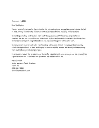 December 14, 2015
Dear Sir/Madam:
This is a letter of reference for Ramon Espiño. He interned with our agency (Moses Inc.) during the fall
of 2015. During his internship he worked with several departments including public relations.
Ramon began making contributions from his first day assisting with the various projects he was
assigned. He was quick to understand his assigned projects and showed creativity in completing them.
Ramon consistently met assigned deadlines and provided the agency with quality work.
Ramon was very easy to work with. He showed up with a good attitude every day and consistently
looked for opportunities to learn while trying to help the agency. Ramon was willing to do everything
from routine busy work to complex tasks.
In conclusion, I would like to recommend Ramon for a position with your company and feel he would be
a good asset for you. If you have any questions, feel free to contact me.
Steve Clawson
Senior Manager, Public Relations
Moses Inc.
(602) 0417-1349
sclawson@mosesinc.com
 