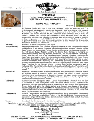 Worldwide Executive Search
1CLIENT: An Industry Leader with one of the most renowned names in Veterinary and OTC
Pharmaceuticals that Develops, Produces and Distributes a wide range (nearly 1,000 SKU’s) of
Medical: Dermatology, Vitamins, Vaccinations, Supplements and Non-Medical: Grooming,
Nutritional, and Impulse Products for the Companion Animal (Primarily Dogs & Cats) and
Livestock Markets, sold through Major Retailers including: PetSmart, PETCO as well as
Independents and Veterinary Distributors Nationally. With omnipresence in nearly 25 Countries
and a growing structure of nearly 150 Distributor Partners in more than 100 Countries. Our Client
is genuinely invested to its Core Values and appreciates a close Affiliation with its Veterinary
Market both Domestic and International.
LOCATION: Western U.S. within close proximity to an airport.
RESPONSIBILITIES: Reporting to the National Sales Manager, this person will serve as Sales Manager for the Region,
overseeing up to 10 Territory Managers. Responsibilities include achieving Territory Volume,
Sales Targets, and accomplishing Territory, Region, and Company objectives while remaining in-
line with specific Budget Targets; Assisting the National Sales Manager in managing and
communicating directly with Key Accounts, Universities, and Industry Leaders. Developing a
yearly Distributor Sales Plan for the assigned Distributor Partners. Monitoring & developing the
Sales Team on all aspects of their day-to-day duties, including Selling Skills, Call Cycles, Product
Knowledge, Organization and use of Materials while securing the necessary Training to ensure
optimum performance, both Technically and Commercially. Reviewing all Data and proposing
Plans for Improvement. Establish and clarify Individual Objectives which are parallel to the overall
Sales Objectives for the Company. Recruit, Hire and Train Territory Managers as well as
motivating Sales Team and providing Guidance, Evaluation, and Feedback on Performance while
Identifying areas of improvement and providing written appraisals of Team Members every (6)
months.
PERSONALITY: Exemplary Candidate will have a strong understanding of the importance of Teamwork, working
all together toward a Common Vision, and possess the ability to Direct Individual
Accomplishments into Organizational Objectives. Position will require strong Communication,
Analytical, Organizational and Negotiation Skills with the capability to work under Tight Deadlines
while always remaining Customer-focused.
EXPERIENCE: Qualified Candidates are required to hold a College Degree and have a minimum of (5) five years
of experience in Sales Management within the Animal Health Industry. Experience with
Distribution Channels, Strong Administrative, Organizational and Numeric skills highly sought.
Proven Selling skills within the Industry, as well as a thorough understanding of the relevant
Industry Competitors, Environment and Market. Trade Show planning & supervisory skills helpful.
Demonstrated Communication and Presentation skills including proficiency in MS Office Suite,
Excel, Word, and PowerPoint are a must.
COMPENSATION: While no Candidate with the specific required qualifications will be eliminated for compensation
reasons, our Client has targeted this Position in the $80,000-$100,000 (commensurate with
experience) range with Bonus potential. Benefits include: Health, Medical, and Life Insurance,
401K, Paid Holidays and Vacation.
TIMING: Immediate!! Our Client is currently in the Interviewing Process.
If you know of someone qualified for this position, please contact us in confidence referring to JO# - 2750g.
This information is being sent to you because of your position, responsibilities
and Industry contacts as a networking source.
BRENDA SCHULTZ * JIM SAMMONS
PRESTIGE, INC.
Email: prestige@prestige-inc.com
608-524-4032
PH: (608) 524-4032 P.O. Box 421 • Reedsburg, WI 53959-0421 FAX: (608) 524-8577
Correspondent Offices: Chicago, IL - Minneapolis, MN - New York, NY
PRESTIGE, Inc.
Website: www.prestige-inc.com
E-mail: prestige@rucls.net
E-Mail: prestige@prestige-inc.com
ATTENTION!
Our Firm Currently has a Search Assignment for a:
WESTERN REGION MANAGER - U.S.
ANIMAL HEALTH INDUSTRY
JO#-2750g
 