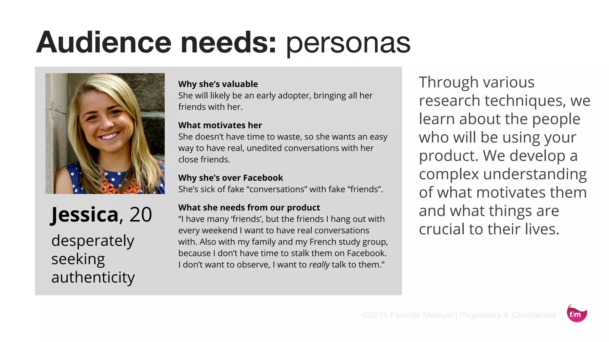 ©2015 Favorite Medium | Proprietary & Confidential
Audience needs: personas
Why she’s valuable
She will likely be an early adopter, bringing all her
friends with her.
What motivates her
She doesn’t have time to waste, so she wants an easy
way to have real, unedited conversations with her
close friends.
Why she’s over Facebook
She’s sick of fake “conversations” with fake “friends”.
What she needs from our product
“I have many ‘friends’, but the friends I hang out with
every weekend I want to have real conversations
with. Also with my family and my French study group,
because I don’t have time to stalk them on Facebook.
I don’t want to observe, I want to really talk to them.”
Jessica, 20
desperately
seeking
authenticity
Through various
research techniques, we
learn about the people
who will be using your
product. We develop a
complex understanding
of what motivates them
and what things are
crucial to their lives.
 