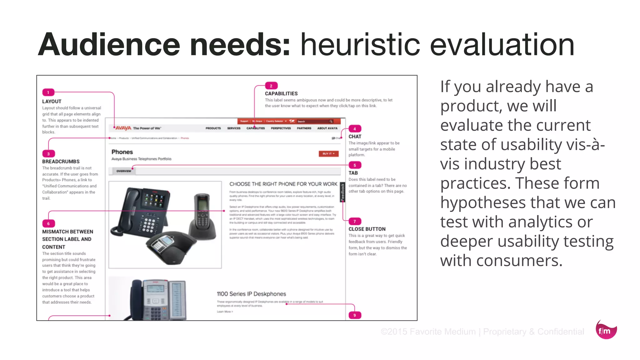 ©2015 Favorite Medium | Proprietary & Confidential
Audience needs: heuristic evaluation
If you already have a
product, we will
evaluate the current
state of usability vis-à-
vis industry best
practices. These form
hypotheses that we can
test with analytics or
deeper usability testing
with consumers.
 