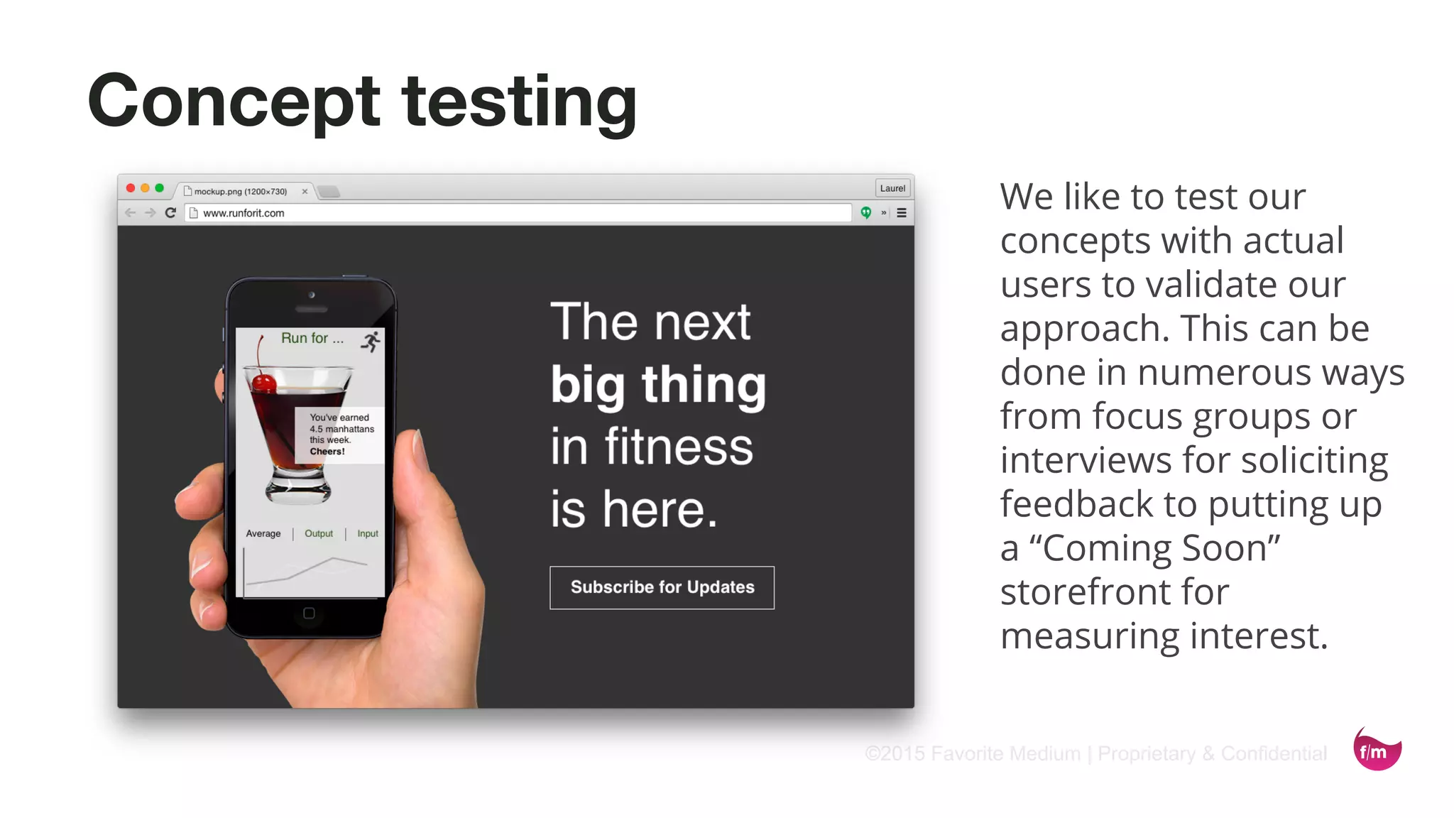 ©2015 Favorite Medium | Proprietary & Confidential
Concept testing
We like to test our
concepts with actual
users to validate our
approach. This can be
done in numerous ways
from focus groups or
interviews for soliciting
feedback to putting up
a “Coming Soon”
storefront for
measuring interest.
 