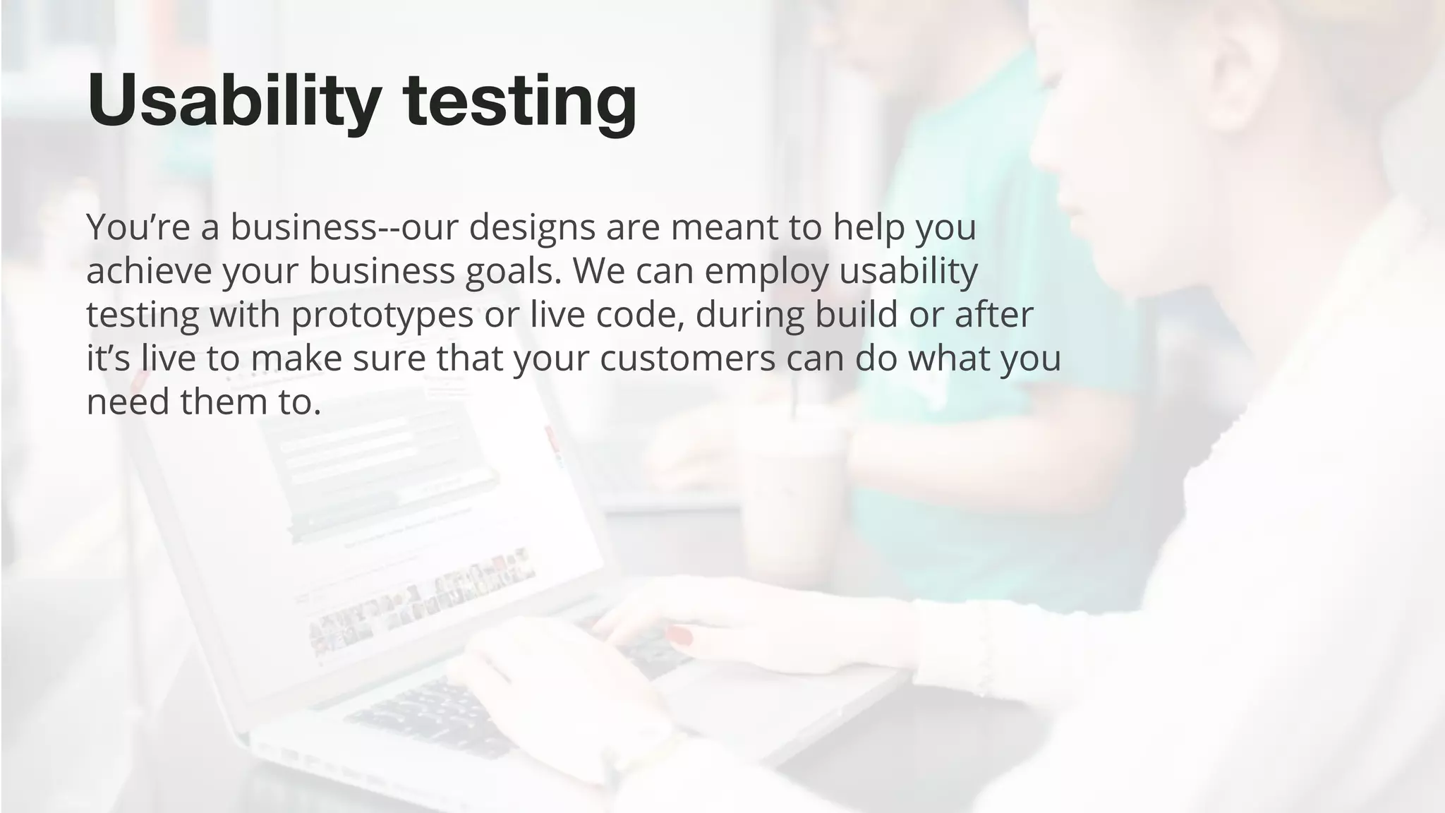 ©2015 Favorite Medium | Proprietary & Confidential
Usability testing
You’re a business--our designs are meant to help you
achieve your business goals. We can employ usability
testing with prototypes or live code, during build or after
it’s live to make sure that your customers can do what you
need them to.
 