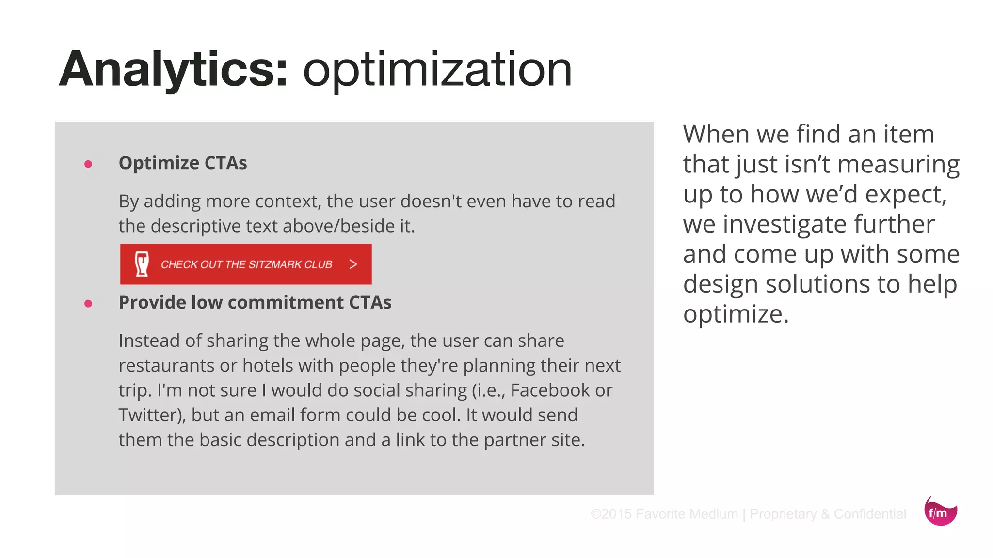 ©2015 Favorite Medium | Proprietary & Confidential
Analytics: optimization
When we find an item
that just isn’t measuring
up to how we’d expect,
we investigate further
and come up with some
design solutions to help
optimize.
● Optimize CTAs
By adding more context, the user doesn't even have to read
the descriptive text above/beside it.
● Provide low commitment CTAs
Instead of sharing the whole page, the user can share
restaurants or hotels with people they're planning their next
trip. I'm not sure I would do social sharing (i.e., Facebook or
Twitter), but an email form could be cool. It would send
them the basic description and a link to the partner site.
 
