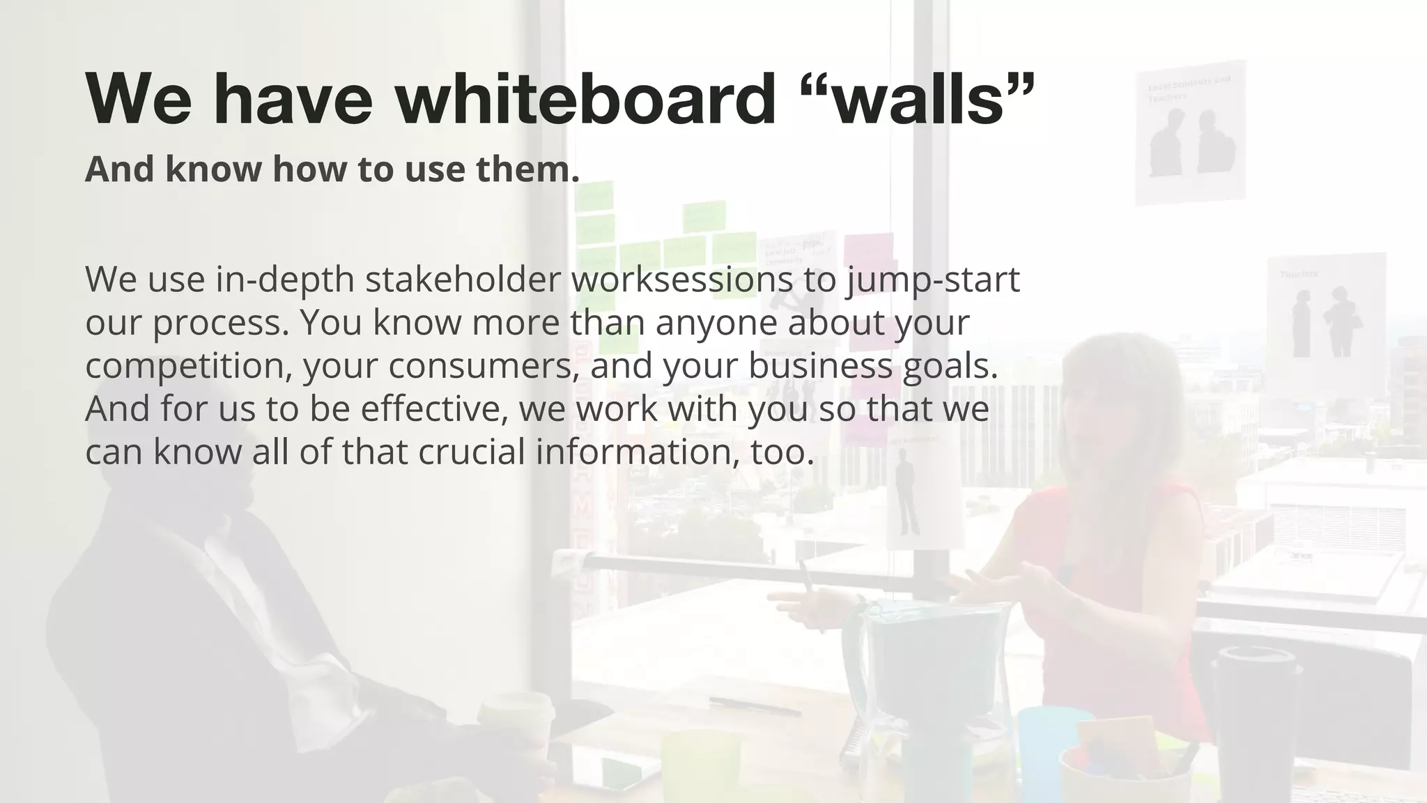 ©2015 Favorite Medium | Proprietary & Confidential
We have whiteboard “walls”
And know how to use them.
We use in-depth stakeholder worksessions to jump-start
our process. You know more than anyone about your
competition, your consumers, and your business goals.
And for us to be effective, we work with you so that we
can know all of that crucial information, too.
 
