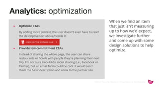 ©2015 Favorite Medium | Proprietary & Confidential
Analytics: optimization
When we find an item
that just isn’t measuring
up to how we’d expect,
we investigate further
and come up with some
design solutions to help
optimize.
● Optimize CTAs
By adding more context, the user doesn't even have to read
the descriptive text above/beside it.
● Provide low commitment CTAs
Instead of sharing the whole page, the user can share
restaurants or hotels with people they're planning their next
trip. I'm not sure I would do social sharing (i.e., Facebook or
Twitter), but an email form could be cool. It would send
them the basic description and a link to the partner site.
 