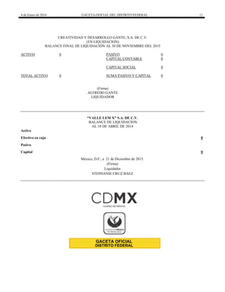 4 de Enero de 2016 GACETA OFICIAL DEL DISTRITO FEDERAL 11
CREATIVIDAD Y DESARROLLO GANTE, S.A. DE C.V.
(EN LIQUIDACION)
BALANCE FINAL DE LIQUIDACIÓN AL 30 DE NOVIEMBRE DEL 2015
ACTIVO 0 PASIVO 0
CAPITAL CONTABLE 0
CAPITAL SOCIAL 0
TOTAL ACTIVO 0 SUMA PASIVO Y CAPITAL 0
(Firma)
ALFREDO GANTE
LIQUIDADOR
“VALLE LEM X” S.A. DE C.V.
BALANCE DE LIQUIDACION
AL 10 DE ABRIL DE 2014
Activo
Efectivo en caja 0
Pasivo
Capital 0
México, D.F., a 21 de Diciembre de 2015.
(Firma)
Liquidador
STEPHANIE CRUZ BAEZ
 