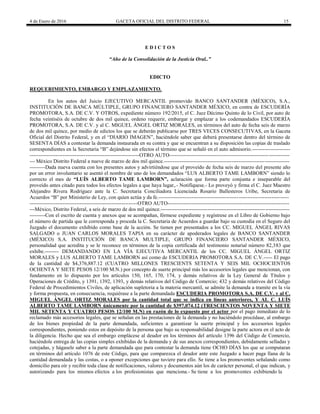 4 de Enero de 2016 GACETA OFICIAL DEL DISTRITO FEDERAL 15
E D I C T O S
“Año de la Consolidación de la Justicia Oral..”
EDICTO
REQUERIMIENTO, EMBARGO Y EMPLAZAMIENTO.
En los autos del Juicio EJECUTIVO MERCANTIL promovido BANCO SANTANDER (MÉXICO), S.A.,
INSTITUCIÓN DE BANCA MÚLTIPLE, GRUPO FINANCIERO SANTANDER MÉXICO, en contra de ESCUDERÍA
PROMOTORA, S.A. DE C.V. Y OTROS, expediente número 192/2015, el C. Juez Décimo Quinto de lo Civil, por auto de
fecha veintiséis de octubre de dos mil quince, ordeno requerir, embargar y emplazar a los codemandados ESCUDERÍA
PROMOTORA, S.A. DE C.V. y al C. MIGUEL ÁNGEL ORTIZ MORALES, en términos del auto de fecha seis de marzo
de dos mil quince, por medio de edictos los que se deberán publicarse por TRES VECES CONSECUTIVAS, en la Gaceta
Oficial del Distrito Federal, y en el “DIARIO IMAGEN”, haciéndole saber que deberá presentarse dentro del término de
SESENTA DÍAS a contestar la demanda instaurada en su contra y que se encuentran a su disposición las copias de traslado
correspondientes en la Secretaria “B” dejándose sin efectos el término que se señaló en el auto admisorio.----------------------
---------------------------------------------------------------OTRO AUTO---------------------------------------------------------------------
--- México Distrito Federal a nueve de marzo de dos mil quince.------------------------------------------------------------------------
---------Dada nueva cuenta con los presentes autos y advirtiéndose que el proveído de fecha seis de marzo del presente año
por un error involuntario se asentó el nombre de uno de los demandados “LUS ALBERTO TAME LAMBORN” siendo lo
correcto el mes de “LUÍS ALBERTO TAME LAMBORN”, aclaración que forma parte conjunta e inseparable del
proveído antes citado para todos los efectos legales a que haya lugar,.- Notifíquese.- Lo proveyó y firma el C. Juez Maestro
Alejandro Rivera Rodríguez ante la C. Secretaria Conciliadora Licenciada Rosario Ballesteros Uribe, Secretaria de
Acuerdos “B” por Ministerio de Ley, con quien actúa y da fe.---------------------------------------------------------------------------
--------------------------------------------------------------OTRO AUTO----------------------------------------------------------------------
---México, Distrito Federal, a seis de marzo de dos mil quince.--------------------------------------------------------------------------
---------Con el escrito de cuenta y anexos que se acompañan, fórmese expediente y regístrese en el Libro de Gobierno bajo
el número de partida que le corresponda y proceda la C. Secretaria de Acuerdos a guardar bajo su custodia en el Seguro del
Juzgado el documento exhibido como base de la acción. Se tienen por presentados a los CC. MIGUEL ÁNGEL RIVAS
SALGADO o JUAN CARLOS MORALES TAPIA en su carácter de apoderados legales de BANCO SANTANDER
(MÉXICO) S.A. INSTITUCIÓN DE BANCA MULTIPLE, GRUPO FINANCIERO SANTANDER MÉXICO,
personalidad que acredita y se le reconoce en términos de la copia certificada del testimonio notarial número 82,383 que
exhibe.-------- DEMANDANDO EN LA VÍA EJECUTIVA MERCANTIL de los CC. MIGUEL ÁNGEL ORTIZ
MORALES y LUS ALBERTO TAME LAMBORN así como de ESCUDERIA PROMOTORA S.A. DE C.V.----- El pago
de la cantidad de $4,376,887.12 (CUATRO MILLONES TRESCIENTS SETENTA Y SEIS MIL OCHOCIENTOS
OCHENTA Y SIETE PESOS 12/100 M.N.) por concepto de suerte principal más los accesorios legales que mencionan, con
fundamento en lo dispuesto por los artículos 150, 165, 170, 174, y demás relativos de la Ley General de Títulos y
Operaciones de Crédito, y 1391, 1392, 1393, y demás relativos del Código de Comercio; 432 y demás relativos del Código
Federal de Procedimientos Civiles, de aplicación supletoria a la materia mercantil, se admite la demanda a tramite en la vía
y forma propuesta, en consecuencia, requiérase a la parte demandada ESCUDERIA PROMOTORA S.A. DE C.V. y al C.
MIGUEL ÁNGEL ORTIZ MORALES por la cantidad total que se indica en líneas anteriores, Y AL C. LUÍS
ALBERTO TAME LAMBORN únicamente por la cantidad de $397,074.12 (TRESCIENTOS NOVENTA Y SIETE
MIL SETENTA Y CUATRO PESOS 12/100 M.N) en razón de lo expuesto por el actor por el pago inmediato de lo
reclamado más accesorios legales, que se señalan en las prestaciones de la demanda y no haciéndolo procédase, al embargo
de los bienes propiedad de la parte demandada, suficientes a garantizar la suerte principal y los accesorios legales
correspondientes, poniendo estos en depósito de la persona que bajo su responsabilidad designe la parte actora en el acto de
la diligencia. Hecho que sea el embargo emplácese al deudor en los términos del artículo 1396 del Código de Comercio,
haciéndole entrega de las copias simples exhibidas de la demanda y de sus anexos correspondientes, debidamente selladas y
cotejadas, y hágasele saber a la parte demandada que para contestar la demanda tiene OCHO DÍAS los que se computaran
en términos del artículo 1076 de este Código, para que comparezca el deudor ante este Juzgado a hacer paga llana de la
cantidad demandada y las costas, o a oponer excepciones que tuviere para ello. Se tiene a los promoventes señalando como
domicilio para oír y recibir toda clase de notificaciones, valores y documentos aún los de carácter personal, el que indican, y
autorizando para los mismos efectos a los profesionistas que menciona.- Se tiene a los promoventes exhibiendo la
 
