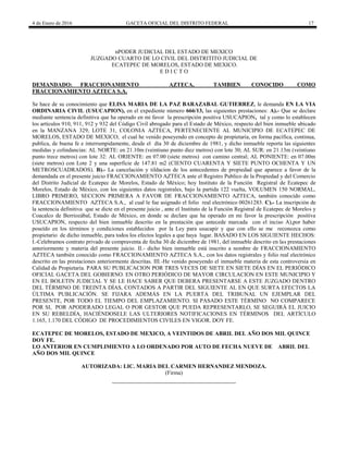 4 de Enero de 2016 GACETA OFICIAL DEL DISTRITO FEDERAL 17
nPODER JUDICIAL DEL ESTADO DE MEXICO
JUZGADO CUARTO DE LO CIVIL DEL DISTRITITO JUDICIAL DE
ECATEPEC DE MORELOS, ESTADO DE MEXICO.
E D I C T O
DEMANDADO: FRACCIONAMIENTO AZTECA, TAMBIEN CONOCIDO COMO
FRACCIONAMIENTO AZTECA S.A.
Se hace de su conocimiento que ELISA MARIA DE LA PAZ BARAZABAL GUTIERREZ, le demanda EN LA VIA
ORDINARIA CIVIL (USUCAPION), en el expediente número 666/13, las siguientes prestaciones: A).- Que se declare
mediante sentencia definitiva que ha operado en mi favor la prescripción positiva USUCAPION, tal y como lo establecen
los artículos 910, 911, 912 y 932 del Código Civil abrogado para el Estado de México, respecto del bien inmueble ubicado
en la MANZANA 329, LOTE 31, COLONIA AZTECA, PERTENECIENTE AL MUNICIPIO DE ECATEPEC DE
MORELOS, ESTADO DE MEXICO; el cual he venido poseyendo en concepto de propietaria, en forma pacífica, continua,
publica, de buena fe e interrumpidamente, desde el día 30 de diciembre de 1981, y dicho inmueble reporta las siguientes
medidas y colindancias: AL NORTE: en 21.10m (veintiuno punto diez metros) con lote 30; AL SUR: en 21.13m (veintiuno
punto trece metros) con lote 32: AL ORIENTE: en 07.00 (siete metros) con camino central; AL PONIENTE: en 07.00m
(siete metros) con Lote 2 y una superficie de 147.81 m2 (CIENTO CUARENTA Y SIETE PUNTO OCHENTA Y UN
METROSCUADRADOS). B).- La cancelación y tildacion de los antecedentes de propiedad que aparece a favor de la
demandada en el presente juicio FRACCIONAMIENTO AZTECA ante el Registro Publico de la Propiedad y del Comercio
del Distrito Judicial de Ecatepec de Morelos, Estado de México; hoy Instituto de la Función Registral de Ecatepec de
Morelos, Estado de México, con los siguientes datos registrales, bajo la partida 122 vuelta, VOLUMEN 150 NORMAL,
LIBRO PRIMERO, SECCION PRIMERA A FAVOR DE FRACCIONAMIENTO AZTECA, también conocido como
FRACCIONAMIENTO AZTECA S.A., al cual le fue asignado el folio real electrónico 00261283. C).- La inscripción de
la sentencia definitiva que se dicte en el presente juicio , ante el Instituto de la Función Registral de Ecatepec de Morelos y
Coacalco de Berriozábal, Estado de México, en donde se declare que ha operado en mi favor la prescripción positiva
USUCAPION, respecto del bien inmueble descrito en la prestación que antecede marcada con el inciso A),por haber
poseído en los términos y condiciones establecidos por la Ley para usucapir y que con ello se me reconozca como
propietario de dicho inmueble, para todos los efectos legales a que haya lugar. BASADO EN LOS SIGUIENTE HECHOS:
I.-Celebramos contrato privado de compraventa de fecha 30 de diciembre de 1981, del inmueble descrito en las prestaciones
anteriormente y materia del presente juicio. II.- dicho bien inmueble está inscrito a nombre de FRACCIONAMIENTO
AZTECA también conocido como FRACCIONAMIENTO AZTECA S.A., con los datos registrales y folio real electrónico
descrito en las prestaciones anteriormente descritas. III.-He venido poseyendo el inmueble materia de esta controversia en
Calidad de Propietaria. PARA SU PUBLICACION POR TRES VECES DE SIETE EN SIETE DÍAS EN EL PERIÓDICO
OFICIAL GACETA DEL GOBIERNO. EN OTRO PERIÓDICO DE MAYOR CIRCULACION EN ESTE MUNICIPIO Y
EN EL BOLETIN JUDICIAL Y SE LE HACE SABER QUE DEBERA PRESENTARSE A ESTE JUZGADO DENTRO
DEL TÉRMINO DE TREINTA DÍAS, CONTADOS A PARTIR DEL SIGUIENTE AL EN QUE SURTA EFECTOS LA
ÚLTIMA PUBLICACIÓN. SE FIJARA ADEMÁS EN LA PUERTA DEL TRIBUNAL UN EJEMPLAR DEL
PRESENTE, POR TODO EL TIEMPO DEL EMPLAZAMIENTO. SI PASADO ESTE TÉRMINO NO COMPARECE
POR SI, POR APODERADO LEGAL O POR GESTOR QUE PUEDA REPRESENTARLO, SE SEGUIRÁ EL JUICIO
EN SU REBELDÍA, HACIÉNDOSELE LAS ULTERIORES NOTIFICACIONES EN TÉRMINOS DEL ARTÍCULO
1.165, 1.170 DEL CÓDIGO DE PROCEDIMIENTOS CIVILES EN VIGOR. DOY FE.
ECATEPEC DE MORELOS, ESTADO DE MEXICO, A VEINTIDOS DE ABRIL DEL AÑO DOS MIL QUINCE
DOY FE.
LO ANTERIOR EN CUMPLIMIENTO A LO ORDENADO POR AUTO DE FECHA NUEVE DE ABRIL DEL
AÑO DOS MIL QUINCE
AUTORIZADA: LIC. MARIA DEL CARMEN HERNANDEZ MENDOZA.
(Firma)
 