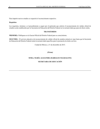 4 GACETA OFICIAL DEL DISTRITO FEDERAL 4 de Enero de 2016
Para impartir nuevos estudios se requerirá el reconocimiento respectivo.
Requisitos
Los requisitos, términos y el procedimiento a seguir por el particular que solicite el reconocimiento de validez oficial de
estudios serán establecidos por la Secretaría de Educación del Distrito Federal en la normatividad que para tal efecto emita.
TRANSITORIOS
PRIMERO.- Publíquese en la Gaceta Oficial del Distrito Federal para su conocimiento.
SEGUNDO.- El servicio educativo de reconocimiento de validez oficial de estudios entrará en vigor hasta que la Secretaría
de Educación del Distrito Federal emita la normatividad específica para la prestación de dicho servicio.
Ciudad de México, a 31 de diciembre de 2015.
(Firma)
MTRA. MARÍA ALEJANDRA BARRALES MAGDALENO.
SECRETARIA DE EDUCACIÓN
 