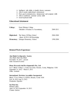  Intelligent with ability to handle diverse customers
 Able to tackle multicultural environment
 Have good communication, interpersonal and computer skills
 Able to ameliorate customer service skills
 Good keyboard skills
EducationalAttainment
College: Great Plebeian College
-Bachelor of Science in Accountancy 2009-2011
Highschool: The Sisters Of Mary School 2004-2008
-Basic AUTO CAD Knowledge
Elementary: Sabagan Elementary School 1998-2004
Related Work Experience
Abu Dhabi Co-Operative Society
Abu Dhabi Mall Abu Dhabi
November 18, 2013 – present
Sales Executive/Cashier
House Research And Development(S) Pte., Ltd
Lot 7. Block 9, Phase 1, Cavite Eco-Zone. Rosario, Cavite, Philippines 4106
September 21, 2012 – March 5, 2013
Office Assistant
International Precision Assemblies Incorporated
Block 17 Lot 2 Phase 4, CEPZA, Rosario, Cavite 4106
Feb. 26, 2012-Aug 12, 2012
Production Operator
Sm Mart Inc.
Harrison plaza.
April 18, 2013-September 10, 2013
Counter checker
 