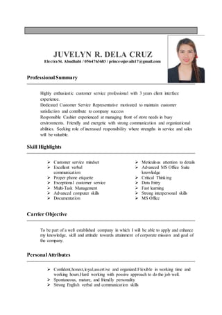 JUVELYN R. DELA CRUZ
Electra St. Abudhabi / 0564763683 / princessjuvaih17@gmail.com
ProfessionalSummary
Highly enthusiastic customer service professional with 3 years client interface
experience.
Dedicated Customer Service Representative motivated to maintain customer
satisfaction and contribute to company success
Responsible Cashier experienced at managing front of store needs in busy
environments. Friendly and energetic with strong communication and organizational
abilities. Seeking role of increased responsibility where strengths in service and sales
will be valuable.
Skill Highlights
 Customer service mindset
 Excellent verbal
communication
 Proper phone etiquette
 Exceptional customer service
 Multi-Task Management
 Advanced computer skills
 Documentation
 Meticulous attention to details
 Advanced MS Office Suite
knowledge
 Critical Thinking
 Data Entry
 Fast learning
 Strong interpersonal skills
 MS Office
Carrier Objective
To be part of a well established company in which I will be able to apply and enhance
my knowledge, skill and attitude towards attainment of corporate mission and goal of
the company.
PersonalAttributes
 Confident,honest,loyal,assertive and organized.Flexible in working time and
working hours.Hard working with possive approach to do the job well.
 Spontaneous, mature, and friendly personality
 Strong English verbal and communication skills
 