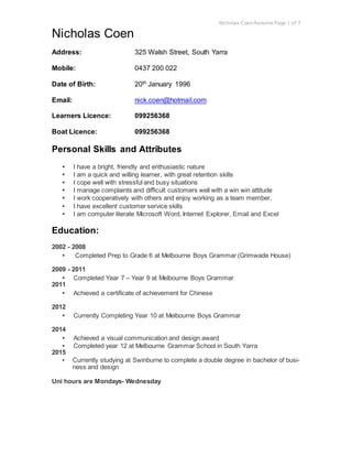 Nicholas Coen Resume Page 1 of 7
Nicholas Coen
Address: 325 Walsh Street, South Yarra
Mobile: 0437 200 022
Date of Birth: 20th January 1996
Email: nick.coen@hotmail.com
Learners Licence: 099256368
Boat Licence: 099256368
Personal Skills and Attributes
▪ I have a bright, friendly and enthusiastic nature
▪ I am a quick and willing learner, with great retention skills
▪ I cope well with stressful and busy situations
▪ I manage complaints and difficult customers well with a win win attitude
▪ I work cooperatively with others and enjoy working as a team member.
▪ I have excellent customer service skills
▪ I am computer literate Microsoft Word, Internet Explorer, Email and Excel
Education:
2002 - 2008
▪ Completed Prep to Grade 6 at Melbourne Boys Grammar (Grimwade House)
2009 - 2011
▪ Completed Year 7 – Year 9 at Melbourne Boys Grammar
2011
▪ Achieved a certificate of achievement for Chinese
2012
▪ Currently Completing Year 10 at Melbourne Boys Grammar
2014
▪ Achieved a visual communication and design award
▪ Completed year 12 at Melbourne Grammar School in South Yarra
2015
▪ Currently studying at Swinburne to complete a double degree in bachelor of busi-
ness and design
Uni hours are Mondays- Wednesday
 
