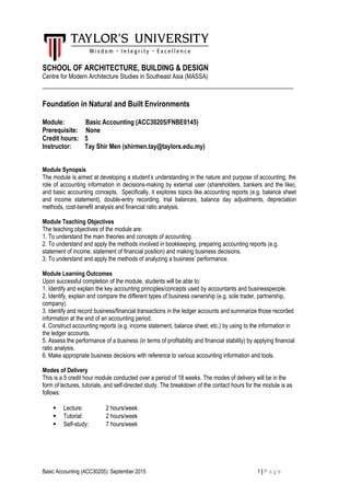 SCHOOL OF ARCHITECTURE, BUILDING & DESIGN
Centre for Modern Architecture Studies in Southeast Asia (MASSA)
___________________________________________________________________
Foundation in Natural and Built Environments
Module: Basic Accounting (ACC30205/FNBE0145)
Prerequisite: None
Credit hours: 5
Instructor: Tay Shir Men (shirmen.tay@taylors.edu.my)
Module Synopsis
The module is aimed at developing a student’s understanding in the nature and purpose of accounting, the
role of accounting information in decisions-making by external user (shareholders, bankers and the like),
and basic accounting concepts. Specifically, it explores topics like accounting reports (e.g. balance sheet
and income statement), double-entry recording, trial balances, balance day adjustments, depreciation
methods, cost-benefit analysis and financial ratio analysis.
Module Teaching Objectives
The teaching objectives of the module are:
1. To understand the main theories and concepts of accounting.
2. To understand and apply the methods involved in bookkeeping, preparing accounting reports (e.g.
statement of income, statement of financial position) and making business decisions.
3. To understand and apply the methods of analyzing a business’ performance.
Module Learning Outcomes
Upon successful completion of the module, students will be able to:
1. Identify and explain the key accounting principles/concepts used by accountants and businesspeople.
2. Identify, explain and compare the different types of business ownership (e.g. sole trader, partnership,
company).
3. Identify and record business/financial transactions in the ledger accounts and summarize those recorded
information at the end of an accounting period.
4. Construct accounting reports (e.g. income statement, balance sheet, etc.) by using to the information in
the ledger accounts.
5. Assess the performance of a business (in terms of profitability and financial stability) by applying financial
ratio analysis.
6. Make appropriate business decisions with reference to various accounting information and tools.
Modes of Delivery
This is a 5 credit hour module conducted over a period of 18 weeks. The modes of delivery will be in the
form of lectures, tutorials, and self-directed study. The breakdown of the contact hours for the module is as
follows:
 Lecture: 2 hours/week
 Tutorial: 2 hours/week
 Self-study: 7 hours/week
Basic Accounting (ACC30205): September 2015 1 | P a g e
 